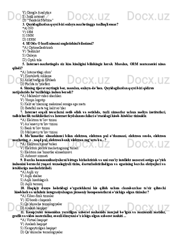 V)  Google Analytics
S) J onli internet
D)  "Yandeks.Metrica"
3.  Quyidagilardan qaysi biri onlayn marketingga taalluqli emas?
*A)  IS O
V)  SEM
S)  SMM
D)  SERM
4. SEOda O harfi nimani anglatishini bilasizmi?
*A)  Optimallashtirish
V)  Tashkilot
S)  Onlayn
D)  Optik tol a 
5.   Internet-marketingda   siz   kim   kimligini   bilishingiz   kerak.   Masalan,   ORM   mutaxassisi   nima
qiladi?
*A)  Internetdagi obro’
V)  Kontekstli reklama
S)  Axlat trafigini filtrlash
D) P ochta ro’yxatlari
6.  Sizning tijorat saytingiz bor, masalan, onlayn-do’kon. Quyidagilardan qaysi biri qidiruv 
natijalarida ko’tarilishiga imkon beradi?
*A)  Mahsulot video sharhlari
V)  Yorqin logotip
S)  Kalit so’zlarning maksimal soniga ega matn
D)  Batafsil meta teg kalit so’zlar
7.   Internet   orqali   tovarlarni   sotib   olish   va   sotishda ,   turli   xizmatlar   uchun   moliya   institutlari,
tadbirkorlik tashkilotlari va Internet foydalanuvchilari o’rtasidagi hisob-kitoblar tizimidir.
*A) E lektron to’lov tizimi
V) A n’anaviy to’lov tizimi
S) B ank to’lov tizimi
D)  Moliyaviy to’lov tizimi
8.   Ma’lumotlar   almashinuvi   bilan   elektron,   elektron   pul   o’tkazmasi,   elektron   savdo,   elektron
marketing, e - naqd pul, elektron bank, elektron sug’urta  bu...?
*A)  Elektron tijorat turlari
V)  Elektron pochta marketingining turlari
S)  Elektron ma’lumotlar almashinuvi
D)  Axborot xizmati
9. B archa kommunikasiyalarni bittaga birlashtirish va uni sun’iy intellekt nazorati ostiga qo’yish
imkonini  beruvchi yuqori  texnologiyali  tizim,  dasturlashtiriladigan   va egasining  barcha ehtiyojlari  va
istaklariga moslashtiriladi.
*A) A qlli uy
V) A qlli shahar
S) A qlli hisoblagich
D)  Aqlli tarmoq
10.   Haqiqiy   dunyo   holatidagi   o’zgarishlarni   his   qilish   uchun   chambarchas   ta’sir   qiluvchi
hisoblash va uzl u ksiz integra s iyalangan jismoniy komponentlarni o’zichiga   olgan   tizimlar ?
*A)  Kiber-fizik tizimlar
V)  3 D  bosib chiqarish
S)  Qo’shimcha texnologiyalar
D) A ralash haqiqat
11.   Kompyuter  tomonidan   yaratilgan   axborot   makonida   mavjud   bo’lgan   va   mazmunli   matnlar,
grafik va video materiallar, ovozli dizaynni o’z ichiga olgan axborot muhiti ...
*A)  Virtual haqiqat
V)  Aralash haqiqat
S)  Kengaytirilgan haqiqat 
D)  Qo’shimcha texnologiyalar 