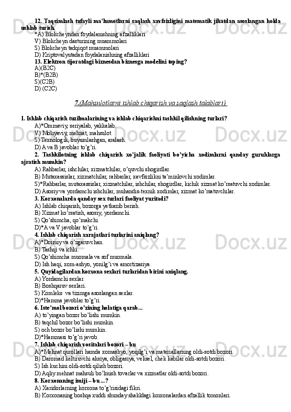 12. T aqsimlash   tufayli  ma’lumotlarni  saqlash   xavfsizligini  matematik  jihatdan  asoslangan  holda
ushlab turish.
*A)  Blokcheyndan foydalanishning afzalliklari
V)  Blokcheyn dasturining muammolari
S)  Blokche y n tadqiqot muammolari
D)  Kriptovalyutadan foydalanishning afzalliklari
13 .  Elektron tijoratdagi biznesdan biznesga modelini toping? 
A ) ( B2C )
B)*(B2B)
S )(C2B)
D) (C2C)
7.    (Mahsulotlarni ishlab chiqarish va saqlash talablari).   
1. Ishlab chiqarish tuzilmalarining va ishlab chiqarishni tashkil qilishning turlari?
A)*Ommaviy, seriyalab, yakkalab.
V) Moliyaviy, mehnat, mahsulot.
S) Texnologik, buyumlashgan, aralash.
D ) A va B javoblar to’g’ri.
2.   Tashkilotning   ishlab   chiqarish   xo’jalik   faoliyati   bo’yicha   xodimlarni   qanday   guruhlarga
ajratish mumkin?
A) Rahbarlar, ishchilar, xizmatchilar, o’quvchi shogirdlar.
B) Mutaxassislar, xizmatchilar, rahbarlar, xavfsizlikni ta’minlovchi xodimlar.
S)*Rahbarlar, mutaxassislar, xizmatchilar, ishchilar, shogirdlar, kichik xizmat ko’rsatuvchi xodimlar.
D ) Asosiy va yordamchi ishchilar, muhandis-texnik xodimlar, xizmat ko’rsatuvchilar.
3. Korxonalarda qanday sex turlari faoliyat yuritadi?
A) Ishlab chiqarish, bozorga yetkazib berish.
B) Xizmat ko’rsatish, asosiy, yordamchi.
S) Qo’shimcha, qo’makchi.
D )*A va V javoblar to’g’ri.
4. Ishlab chiqarish xarajatlari turlarini aniqlang?
A)*Doimiy va o’zgaruvchan.
B ) Tashqi va ichki.
S) Qo’shimcha muomala va sof muomala.
D ) Ish haqi, xom-ashyo, yonilg’i va amortizasiya.
5. Quyidagilardan korxona sexlari turlaridan birini aniqlang.
A) Yordamchi sexlar.
B ) Boshqaruv sexlari.
S) Komleks  va tizimga asoslangan sexlar.
D)*Hamma javoblar to’g’ri.
6. Iste’mol bozori o’zining holatiga qarab...
A) to’yingan bozor bo’lishi mumkin.
B) taqchil bozor bo’lishi mumkin.
S) och bozor bo’lishi mumkin.
D)*Hammasi to’g’ri javob.
7. Ishlab chiqarish vositalari bozori – bu
A)*Mehnat qurollari hamda xomashyo, yoqilg’i va materiallarning oldi-sotdi bozori.
B ) Daromad keltiruvchi aksiya, obligasiya, veksel, chek kabilar oldi-sotdi bozori.
S) Ish kuchini oldi-sotdi qilish bozori.
D) Aqliy mehnat mahsuli bo’lmish tovarlar va xizmatlar oldi-sotdi bozori.
8. Korxonaning imiji – bu ...?
A) Xaridorlarning korxona to’g’risidagi fikri .
B) Korxonaning boshqa xuddi shunday shakldagi korxonalardan afzallik tomonlari. 