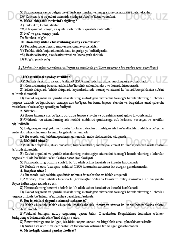 S) Korxonaning savdo belgisi qayerlarda ma’lumligi va uning asosiy xaridorlari kimlar ekanligi .
D)*Korxona o’z mijozlari doirasida erishgan obro’-e’tibori va nufuzi.
9 . Ishlab chiqarish turlarini belgilang ?
A )  T adbirkor, kichik, davlat
*V )  O ziq-ovqat, kimyo, xalq iste’moli mollari, qurilish materiallari
S )  Ne ft va gaz, xorijiy, yirik
D) Barchasi to’g’ri
10.  Ommaviy ishlab chiqarishning asosiy elementlari ?
A ) Texnologiyalashtirish, innovasiya, ommaviy xarakter
V ) Tashkil etish, bajarish muddatlari, importga yo’naltirilganlik
*S ) Rasionalizasiya, standartlashtirish va konve ye rlashtirish
D) To’g’ri javob yo’q
8.    (Mahsulot sifati va xilma-xilligini ta’minlash yo’llari mavzusi bo’yicha test savollari)   
1.ISO sertifikati qanday sertifikat?
A)*Nufuzli va obro’li xalqaro tashkilot (ISO) tomonidan xolisona tan olingan guvohnomadir.
B) Korxonalarning bozorni adolatli bo’lib olish uchun harakati va kurashi hisoblanadi.
S) Ishlab chiqarish (ishlab chiqarish, loyihalashtirish, montaj va xizmat ko’rsatish)bosqichlarida sifatni
ta’minlash modeli.
D) Davlat organlari va yuridik shaxslarning metrologiya xizmatlari tarmog’i hamda ularning o’lchovlar
yagona   birlikda   bo’lgan,bozor   tizimiga   xos   bo’lgan,   bir-birini   taqozo   etuvchi   va   birgalikda   amal   qiluvchi
vositalarnita’minlashga qaratilgan faoliyati.
2. Sifat bu...
A) Bozor tizimiga xos bo’lgan, bir-birini taqozo etuvchi va birgalikda amal qiluvchi vositalardir.
B)*Mahsulot   va   xizmatlarning   iste’molchi   talablarini   qondirishga   olib   keluvchi   xususiyat   va   tavsiflar
yig’indisidir.
S) Belgilangan vaqt yoki vaqt oralig’i ichida oldindan o’rnatilgan sifat ko’rsatkichlari talablari bo’yicha
mahsulot ishlab chiqarish hajmini belgilash tushuniladi.
D) Bu asosda xalq talabini qondirish uchun sifat mahsulotlariishlab chiqaradi.
3. ISO 9001 nima?
A)*Ishlab chiqarish (ishlab chiqarish, loyihalashtirish, montaj va xizmat ko’rsatish)bosqichlarida sifatni
ta’minlash modeli.
B) Davlat organlari va yuridik shaxslarning metrologiya xizmatlari tarmog’i hamda ularning o’lchovlar
yagona birlikda bo’lishini ta’minlashga qaratilgan faoliyati.
S) Korxonalarning bozorni adolatli bo’lib olish uchun harakati va kurashi hisoblanadi
D) Nufuzli va obro’li xalqaro tashkilot ( ISO ) tomonidan xolisona tan olingan guvohnomadir.
4. Raqobat nima?
A) Bu asosda xalq talabini qondirish uchun sifat mahsulotlari ishlab chiqaradi.
B)*Mustaqil tovar ishlab chiqaruvchi (korxona)lar o’rtasida tovarlarni qulay sharoitda i. ch. va yaxshi
foyda keltiradigan narxda sotish.
S) Korxonalarning bozorni adolatli bo’lib olish uchun harakati va kurashi hisoblanadi .
D) Davlat organlari va yuridik shaxslarning metrologiya xizmatlari tarmog’i hamda ularning o’lchovlar
yagona birlikda bo’lishini ta’minlashga qaratilgan faoliyati.
5. Davlat etaloni deganda nimani tushunasiz?
A) Ishlab chiqarish (ishlab chiqarish, loyihalashtirish, montaj va xizmat ko’rsatish)bosqichlarida sifatni
ta’minlash modeli.
B)*Vakolat   berilgan   milliy   organning   qarori   bilan   O’zbekiston   Respublikasi   hududida   o’lchov
birligining o’lchami sifatida e’tirof etilgan etalon.
S) Bozor tizimiga xos bo’lgan, bir-birini taqozo etuvchi va birgalikda amal qiluvchi vositalardir.
D ) Nufuzli va obro’li xalqaro tashkilot tomonidan xolisona tan olingan guvohnomadir .
6. Metrologik xizmat qanday faoliyat? 