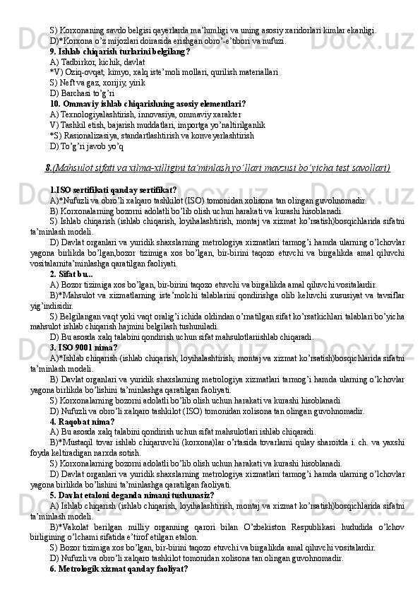 S) Korxonaning savdo belgisi qayerlarda ma’lumligi va uning asosiy xaridorlari kimlar ekanligi .
D)*Korxona o’z mijozlari doirasida erishgan obro’-e’tibori va nufuzi.
9 . Ishlab chiqarish turlarini belgilang ?
A )  T adbirkor, kichik, davlat
*V )  O ziq-ovqat, kimyo, xalq iste’moli mollari, qurilish materiallari
S )  Ne ft va gaz, xorijiy, yirik
D) Barchasi to’g’ri
10.  Ommaviy ishlab chiqarishning asosiy elementlari ?
A ) Texnologiyalashtirish, innovasiya, ommaviy xarakter
V ) Tashkil etish, bajarish muddatlari, importga yo’naltirilganlik
*S ) Rasionalizasiya, standartlashtirish va konve ye rlashtirish
D) To’g’ri javob yo’q
8.    (Mahsulot sifati va xilma-xilligini ta’minlash yo’llari mavzusi bo’yicha test savollari)   
1.ISO sertifikati qanday sertifikat?
A)*Nufuzli va obro’li xalqaro tashkilot (ISO) tomonidan xolisona tan olingan guvohnomadir.
B) Korxonalarning bozorni adolatli bo’lib olish uchun harakati va kurashi hisoblanadi.
S) Ishlab chiqarish (ishlab chiqarish, loyihalashtirish, montaj va xizmat ko’rsatish)bosqichlarida sifatni
ta’minlash modeli.
D) Davlat organlari va yuridik shaxslarning metrologiya xizmatlari tarmog’i hamda ularning o’lchovlar
yagona   birlikda   bo’lgan,bozor   tizimiga   xos   bo’lgan,   bir-birini   taqozo   etuvchi   va   birgalikda   amal   qiluvchi
vositalarnita’minlashga qaratilgan faoliyati.
2. Sifat bu...
A) Bozor tizimiga xos bo’lgan, bir-birini taqozo etuvchi va birgalikda amal qiluvchi vositalardir.
B)*Mahsulot   va   xizmatlarning   iste’molchi   talablarini   qondirishga   olib   keluvchi   xususiyat   va   tavsiflar
yig’indisidir.
S) Belgilangan vaqt yoki vaqt oralig’i ichida oldindan o’rnatilgan sifat ko’rsatkichlari talablari bo’yicha
mahsulot ishlab chiqarish hajmini belgilash tushuniladi.
D) Bu asosda xalq talabini qondirish uchun sifat mahsulotlariishlab chiqaradi.
3. ISO 9001 nima?
A)*Ishlab chiqarish (ishlab chiqarish, loyihalashtirish, montaj va xizmat ko’rsatish)bosqichlarida sifatni
ta’minlash modeli.
B) Davlat organlari va yuridik shaxslarning metrologiya xizmatlari tarmog’i hamda ularning o’lchovlar
yagona birlikda bo’lishini ta’minlashga qaratilgan faoliyati.
S) Korxonalarning bozorni adolatli bo’lib olish uchun harakati va kurashi hisoblanadi
D) Nufuzli va obro’li xalqaro tashkilot ( ISO ) tomonidan xolisona tan olingan guvohnomadir.
4. Raqobat nima?
A) Bu asosda xalq talabini qondirish uchun sifat mahsulotlari ishlab chiqaradi.
B)*Mustaqil tovar ishlab chiqaruvchi (korxona)lar o’rtasida tovarlarni qulay sharoitda i. ch. va yaxshi
foyda keltiradigan narxda sotish.
S) Korxonalarning bozorni adolatli bo’lib olish uchun harakati va kurashi hisoblanadi .
D) Davlat organlari va yuridik shaxslarning metrologiya xizmatlari tarmog’i hamda ularning o’lchovlar
yagona birlikda bo’lishini ta’minlashga qaratilgan faoliyati.
5. Davlat etaloni deganda nimani tushunasiz?
A) Ishlab chiqarish (ishlab chiqarish, loyihalashtirish, montaj va xizmat ko’rsatish)bosqichlarida sifatni
ta’minlash modeli.
B)*Vakolat   berilgan   milliy   organning   qarori   bilan   O’zbekiston   Respublikasi   hududida   o’lchov
birligining o’lchami sifatida e’tirof etilgan etalon.
S) Bozor tizimiga xos bo’lgan, bir-birini taqozo etuvchi va birgalikda amal qiluvchi vositalardir.
D ) Nufuzli va obro’li xalqaro tashkilot tomonidan xolisona tan olingan guvohnomadir .
6. Metrologik xizmat qanday faoliyat?