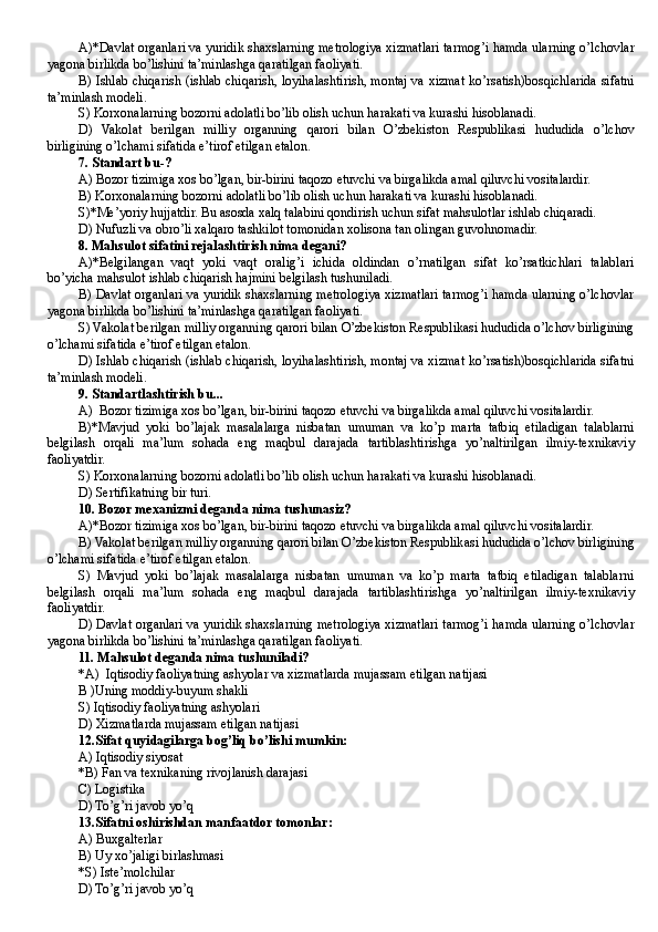 A)*Davlat organlari va yuridik shaxslarning metrologiya xizmatlari tarmog’i hamda ularning o’lchovlar
yagona birlikda bo’lishini ta’minlashga qaratilgan faoliyati.
B) Ishlab chiqarish (ishlab chiqarish, loyihalashtirish, montaj va xizmat ko’rsatish)bosqichlarida sifatni
ta’minlash modeli.
S) Korxonalarning bozorni adolatli bo’lib olish uchun harakati va kurashi hisoblanadi .
D)   Vakolat   berilgan   milliy   organning   qarori   bilan   O’zbekiston   Respublikasi   hududida   o’lchov
birligining o’lchami sifatida e’tirof etilgan etalon.
7. Standart bu-?
A) Bozor tizimiga xos bo’lgan, bir-birini taqozo etuvchi va birgalikda amal qiluvchi vositalardir.             
B) Korxonalarning bozorni adolatli bo’lib olish uchun harakati va kurashi hisoblanadi.
S)*Me’yoriy hujjatdir. Bu asosda xalq talabini qondirish uchun sifat mahsulotlar ishlab chiqaradi.
D ) Nufuzli va obro’li xalqaro tashkilot tomonidan xolisona tan olingan guvohnomadir.
8. Mahsulot sifatini rejalashtirish nima degani?
A)*Belgilangan   vaqt   yoki   vaqt   oralig’i   ichida   oldindan   o’rnatilgan   sifat   ko’rsatkichlari   talablari
bo’yicha mahsulot ishlab chiqarish hajmini belgilash tushuniladi.
B) Davlat organlari va yuridik shaxslarning metrologiya xizmatlari tarmog’i hamda ularning o’lchovlar
yagona birlikda bo’lishini ta’minlashga qaratilgan faoliyati.
S) Vakolat berilgan milliy organning qarori bilan O’zbekiston Respublikasi hududida o’lchov birligining
o’lchami sifatida e’tirof etilgan etalon.
D) Ishlab chiqarish (ishlab chiqarish, loyihalashtirish, montaj va xizmat ko’rsatish)bosqichlarida sifatni
ta’minlash modeli.
9. Standartlashtirish bu...
A)  Bozor tizimiga xos bo’lgan, bir-birini taqozo etuvchi va birgalikda amal qiluvchi vositalardir.
B)*Mavjud   yoki   bo’lajak   masalalarga   nisbatan   umuman   va   ko’p   marta   tatbiq   etiladigan   talablarni
belgilash   orqali   ma’lum   sohada   eng   maqbul   darajada   tartiblashtirishga   yo’naltirilgan   ilmiy-texnikaviy
faoliyatdir.
S) Korxonalarning bozorni adolatli bo’lib olish uchun harakati va kurashi hisoblanadi.
D ) Sertifikatning bir turi.
10. Bozor mexanizmi deganda nima tushunasiz?
A)*Bozor tizimiga xos bo’lgan, bir-birini taqozo etuvchi va birgalikda amal qiluvchi vositalardir.
B) Vakolat berilgan milliy organning qarori bilan O’zbekiston Respublikasi hududida o’lchov birligining
o’lchami sifatida e’tirof etilgan etalon.
S)   Mavjud   yoki   bo’lajak   masalalarga   nisbatan   umuman   va   ko’p   marta   tatbiq   etiladigan   talablarni
belgilash   orqali   ma’lum   sohada   eng   maqbul   darajada   tartiblashtirishga   yo’naltirilgan   ilmiy-texnikaviy
faoliyatdir.
D) Davlat organlari va yuridik shaxslarning metrologiya xizmatlari tarmog’i hamda ularning o’lchovlar
yagona birlikda bo’lishini ta’minlashga qaratilgan faoliyati.
11. Mahsulot deganda nima tushuniladi?
*A)  Iqtisodiy faoliyatning ashyolar va xizmatlarda mujassam etilgan natijasi
B )Uning moddiy-buyum shakli
S) Iqtisodiy faoliyatning ashyolar i
D) Xizmatlarda mujassam etilgan natijasi
12.Sifat quyidagilarga bog’liq bo’lishi mumkin:
A) Iqtisodiy siyosat
* B ) Fan va texnikaning rivojlanish darajasi
C) Logistika
D) To’g’ri javob yo’q
13.Sifatni oshirishdan manfaatdor tomonlar:
A ) Buxgalterlar
B ) Uy xo’jaligi birlashmasi
* S ) Iste’molchilar
D) To’g’ri javob yo’q 