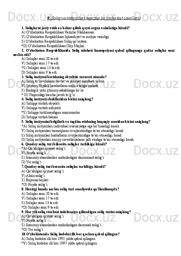 9.    (Soliq va imtiyozlari mavzusi bo’yicha test savollari)   
1. Soliqlarni joriy etish va bekor qilish qaysi organ vakolatiga kiradi?
A) O’zbekiston Respublikasi Vazirlar Mahkamasi
V) O’zbekiston Respublikasi Iqtisodiyot va moliya vazirligi
S) O’zbekiston Respublikasi Soliq qo’mitasi
*D) O’zbekiston Respublikasi Oliy Majlisi
2.   O’zbekiston   Respublikasida   Soliq   islohoti   konsepsiyasi   qabul   qilingunga   qadar   soliqlar   soni
nechta edi?
A) Soliqlar soni 20 ta edi
V) Soliqlar soni 17 ta edi
*S) Soliqlar soni 13 ta edi
D) Soliqlar soni 9 ta edi
3. Soliq imtiyozi berishning obyektiv zarurati nimada?
A) S oliq to’lovchilarni davlat va jamiyat manfaati uchun
V) I jtimoiy foydali harakatlarni sodir etishga undash
S) B iologik yoki ijtimoiy sabablarga ko’ra
* D) Yuqoridagi barcha javob to’g’ri
4. Soliq imtiyozi shakllaridan birini aniqlang?
A) Soliqqa tortish obyekti
V) Soliqqa tortish subyekti
*S) Soliqqa tortilmaydigan minimumlar
D) Soliqqa tortish bazasi
5. Soliq imtiyozini belgilash va taqdim etishning huquqiy asosidan birini aniqlang?
*A) Soliq imtiyozlari individual xususiyatga ega bo’lmasligi kerak
V) Soliq imtiyozlari tarmoqlarni rivojlantirishga ta’sir etmasligi kerak
S) Soliq imtiyozlari hududlarni rivojlantirishga ta’sir etmasligi kerak
D) Soliq imtiyozlari xorijiy investisiyalarni jalb etishga ta’sir etmasligi kerak
6. Qanday soliq turi bilvosita soliqlar tarkibiga kiradi?
*A) Qo’shilgan qiymat solig’i
V) Foyda solig’i
S) Jismoniy shaxslardan undiriladigan darommad solig’i
D) Yer solig’i
7.Qanday soliq turi bevosita soliqlar tarkibiga kiradi?
A) Qo’shilgan qiymat solig’i
V) Aksiz solig’i
S) Bojxona bojlari
*D) Foyda solig’i
8. Hozirgi kunda nechta soliq turi amaliyotda qo’llanilmoqda?
A) Soliqlar soni 20 ta edi
V) Soliqlar soni 17 ta edi
S) Soliqlar soni 13 ta edi
*D) Soliqlar soni 9 ta edi
9. Har yili soliq stavkasi indeksasiya qilinadigan soliq turini aniqlang?
A) Qo’shilgan qiymat solig’i
V) Foyda solig’i
S) Jismoniy shaxslardan undiriladigan daromad solig’i
*D) Yer solig’i
10.O’zbekistonda Soliq kodeksi ilk bor qachon qabul qilingan?
A) Soliq kodeksi ilk bor 1991 yilda qabul qilingan
*V) Soliq kodeksi ilk bor 1997 yilda qabul qilingan 