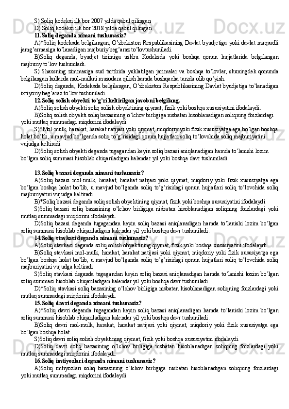S) Soliq kodeksi ilk bor 2007 yilda qabul qilingan
D) Soliq kodeksi ilk bor 2018 yilda qabul qilingan
11.Soliq deganda nimani tushunasiz?
A)*Soliq kodeksda belgilangan, O’zbekiston Respublikasining Davlat byudjetiga yoki davlat maqsadli
jamg’armasiga to’lanadigan majburiy beg’araz to’lovtushuniladi.
B)Soliq   deganda,   byudjet   tizimiga   ushbu   Kodeksda   yoki   boshqa   qonun   hujjatlarida   belgilangan
majburiy to’lov tushuniladi.  
S)   Shaxsning   zimmasiga   sud   tartibida   yuklatilgan   jarimalar   va   boshqa   to’lovlar,   shuningdek   qonunda
belgilangan hollarda mol-mulkni musodara qilish hamda boshqacha tarzda olib qo’yish.
D)Soliq deganda, Kodeksda belgilangan, O’zbekiston Respublikasining Davlat byudjetiga to’lanadigan
ixtiyoriy beg’araz to’lov tushuniladi.
1 2 .Soliq solish obyekti to’g’ri keltirilgan javobni belgilang.
A)Soliq solish obyekti soliq solish obyektining qiymat, fizik yoki boshqa xususiyatini ifodalaydi.
B)Soliq solish obyekti soliq bazasining o’lchov birligiga nisbatan hisoblanadigan soliqning foizlardagi 
yoki mutlaq summadagi miqdorini ifodalaydi.
S)*Mol-mulk, harakat, harakat natijasi yoki qiymat, miqdoriy yoki fizik xususiyatga ega bo’lgan boshqa
holat bo’lib, u mavjud bo’lganda soliq to’g’risidagi qonun hujjatlari soliq to’lovchida soliq majburiyatini 
vujudga keltiradi.
D)Soliq solish obyekti deganda tugagandan keyin soliq bazasi aniqlanadigan hamda to’lanishi lozim 
bo’lgan soliq summasi hisoblab chiqariladigan kalendar yil yoki boshqa davr tushuniladi. 
1 3 .Soliq bazasi deganda nimani tushunasiz?
A)Soliq   bazasi   mol-mulk,   harakat,   harakat   natijasi   yoki   qiymat,   miqdoriy   yoki   fizik   xususiyatga   ega
bo’lgan   boshqa   holat   bo’lib,   u   mavjud   bo’lganda   soliq   to’g’risidagi   qonun   hujjatlari   soliq   to’lovchida   soliq
majburiyatini vujudga keltiradi. 
B)*Soliq bazasi deganda soliq solish obyektining qiymat, fizik yoki boshqa xususiyatini ifodalaydi.
S)Soliq   bazasi   soliq   bazasining   o’lchov   birligiga   nisbatan   hisoblanadigan   soliqning   foizlardagi   yoki
mutlaq summadagi miqdorini ifodalaydi.
D)Soliq   bazasi   deganda   tugagandan   keyin   soliq   bazasi   aniqlanadigan   hamda   to’lanishi   lozim   bo’lgan
soliq summasi hisoblab chiqariladigan kalendar yil yoki boshqa davr tushuniladi.
14 .Soliq stavkasi deganda nimani tushunasiz?
A)Soliq stavkasi deganda soliq solish obyektining qiymat, fizik yoki boshqa xususiyatini ifodalaydi.
B)Soliq stavkasi mol-mulk, harakat, harakat natijasi yoki qiymat, miqdoriy yoki fizik xususiyatga ega
bo’lgan   boshqa   holat   bo’lib,   u   mavjud   bo’lganda   soliq   to’g’risidagi   qonun   hujjatlari   soliq   to’lovchida   soliq
majburiyatini vujudga keltiradi.
S)Soliq stavkasi deganda tugagandan keyin soliq bazasi aniqlanadigan hamda to’lanishi lozim bo’lgan
soliq summasi hisoblab chiqariladigan kalendar yil yoki boshqa davr tushuniladi.
D)*Soliq stavkasi soliq bazasining o’lchov birligiga nisbatan hisoblanadigan soliqning foizlardagi yoki
mutlaq summadagi miqdorini ifodalaydi.
1 5 .Soliq davri deganda nimani tushunasiz?
A)*Soliq   davri   deganda   tugagandan   keyin   soliq   bazasi   aniqlanadigan   hamda   to’lanishi   lozim   bo’lgan
soliq summasi hisoblab chiqariladigan kalendar yil yoki boshqa davr tushuniladi.
B)Soliq   davri   mol-mulk,   harakat,   harakat   natijasi   yoki   qiymat,   miqdoriy   yoki   fizik   xususiyatga   ega
bo’lgan boshqa holat.
S)Soliq davri soliq solish obyektining qiymat, fizik yoki boshqa xususiyatini ifodalaydi.
D)Soliq   davri   soliq   bazasining   o’lchov   birligiga   nisbatan   hisoblanadigan   soliqning   foizlardagi   yoki
mutlaq summadagi miqdorini ifodalaydi.
1 6 .Soliq imtiyozlari deganda nimani tushunasiz?
A)Soliq   imtiyozlari   soliq   bazasining   o’lchov   birligiga   nisbatan   hisoblanadigan   soliqning   foizlardagi
yoki mutlaq summadagi miqdorini ifodalaydi.  