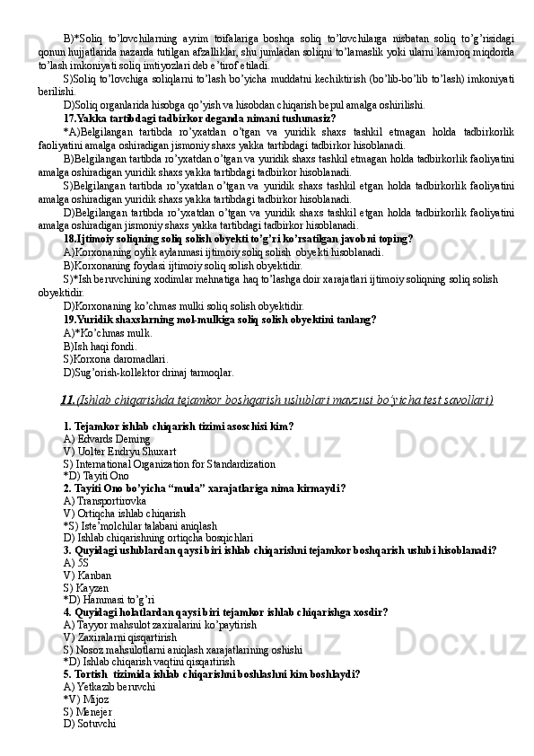 B)*Soliq   to’lovchilarning   ayrim   toifalariga   boshqa   soliq   to’lovchilarga   nisbatan   soliq   to’g’risidagi
qonun hujjatlarida nazarda tutilgan afzalliklar, shu jumladan soliqni to’lamaslik yoki ularni kamroq miqdorda
to’lash imkoniyati soliq imtiyozlari deb e’tirof etiladi.
S)Soliq to’lovchiga soliqlarni to’lash bo’yicha muddatni kechiktirish (bo’lib-bo’lib to’lash) imkoniyati
berilishi.
D)Soliq organlarida hisobga qo’yish va hisobdan chiqarish bepul amalga oshirilishi.
1 7 .Yakka tartibdagi tadbirkor deganda nimani tushunasiz?
*A)Belgilangan   tartibda   ro’yxatdan   o’tgan   va   yuridik   shaxs   tashkil   etmagan   holda   tadbirkorlik
faoliyatini amalga oshiradigan jismoniy shaxs yakka tartibdagi tadbirkor hisoblanadi.
B)Belgilangan tartibda ro’yxatdan o’tgan va yuridik shaxs tashkil etmagan holda tadbirkorlik faoliyatini
amalga oshiradigan yuridik shaxs yakka tartibdagi tadbirkor hisoblanadi.
S)Belgilangan   tartibda   ro’yxatdan   o’tgan   va   yuridik   shaxs   tashkil   etgan   holda   tadbirkorlik   faoliyatini
amalga oshiradigan yuridik shaxs yakka tartibdagi tadbirkor hisoblanadi.
D)Belgilangan   tartibda   ro’yxatdan   o’tgan   va   yuridik   shaxs   tashkil   etgan   holda   tadbirkorlik   faoliyatini
amalga oshiradigan jismoniy shaxs yakka tartibdagi tadbirkor hisoblanadi.
18.Ijtimoiy soliqning soliq solish obyekti to’g’ri ko’rsatilgan javobni toping?
A)Korxonaning oylik aylanmasi ijtimoiy soliq solish  obyekti hisoblanadi.
B )Korxonaning foydasi ijtimoiy soliq solish obyektidir. 
S)*Ish beruvchining xodimlar mehnatiga haq to’lashga doir xarajatlari ijtimoiy soliqning soliq solish 
obyektidir.
D )Korxonaning ko’chmas mulki soliq solish obyektidir.
19 .Yuridik shaxslarning mol-mulkiga soliq solish obyektini tanlang?
A)*Ko’chmas mulk .
B )Ish haqi fondi .
S)Korxona daromadlari .
D )Sug’orish-kollektor drinaj tarmoqlar .
11.    (Ishlab chiqarishda tejamkor boshqarish uslublari mavzusi bo’yicha test savollari)   
1.   Tejamkor ishlab chi qarish tizimi asoschisi kim ?
A)  Edvards Deming 
V)  Uolter Endryu Shuxart
S)  International Organization for Standardization 
*D)  Tayiti Ono
2.  Tayiti Ono  bo’yicha “muda” xarajatlariga nima kirmaydi ? 
A) Transportirovka
V) Ortiqcha ishlab chiqarish
*S) Iste’molchilar talabani aniqlash  
D)  Ishlab chiqarishning ortiqcha bosqichlari
3.   Quyidagi uslublardan qaysi biri ishlab chiqarishni tejamkor boshqarish uslubi hisoblanadi?
A)  5S 
V)  Kanban 
S)  Kayzen 
*D)  Hammasi to’g’ri
4. Quyidagi holatlardan qaysi biri tejamkor ishlab chiqarishga xosdir?
A) Tayyor mahsulot zaxiralarini ko’paytirish
V) Zaxiralarni qisqartirish
S) Nosoz mahsulotlarni aniqlash xarajatlarining oshishi
*D)  Ishlab chiqarish vaqtini qisqartirish
5. Tortish  tizimida ishlab chiqarishni boshlashni kim boshlaydi?
A) Yetkazib beruvchi
*V) Mijoz
S) Menejer
D)  Sotuvchi