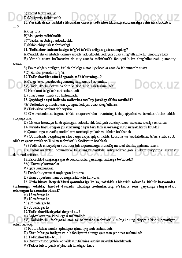 S ) T ijorat tadbirkorligi.
D) M oliyaviy tadbirkorlik.
10.Yuridik shaxs tashkil etilmasdan xususiy tadbirkorlik faoliyatini amalga oshirish shakli bu
... ?
A ) S ug’urta.
B) M oliyaviy tadbirkorlik.
S )* Ya kka tartibdagi tadbirkorlik.
D) I shlab chiqarish tadbirkorligi.
1 1.   Tadbirkor tushunchasiga to’g’ri ta’rif berilgan qatorni toping?
A)Yuridik shaxs sifatida doimiy asosda tadbirkorlik faoliyati bilan shug’ullanuvchi jismoniy shaxs.
V)   Yuridik   shaxs   bo’lmasdan   doimiy   asosda   tadbirkorlik   faoliyati   bilan   shug’ullanuvchi   jismoniy
shaxs.
S) Puxta o’ylab tuzilgan, ishlab chikilgan amaliy choralar asosida ish tutuvchi shaxs.
* D)  Barcha javoblar to’g’ri.
12 . Tadbirkorlik nufuzi deganda tadbirkorning...?
A) Yangi tovar yaratishdagi sirning saqlanishi tushuniladi.
*V) Tadbirkorlik doirasida obro’-e’tiborli bo’lish tushuniladi.
S) Narxlarni belgilash siri tushuniladi.
D)  Shartnoma tuzish siri tushuniladi.
13. Quyidagi qaysi hollarda tadbirkor mulkiy javobgarlikka tortiladi?
* A) Tadbirkor qonunda man qilingan faoliyat bilan shug’ullansa.
V) Tadbirkor bankrot deb topilsa.
S)   O’z   mahsulotini   begona   ishlab   chiqaruvchilar   tovarining   tashqi   qiyofasi   va   bezaklari   bilan   ishlab
chiqarganda.
D) Maxsus lisenziya talab qiladigan tadbirkorlik faoliyati bunday ruxsatnomasiz amalga oshirilsa.
14. Quyida kayd etilgan jihatlarning qaysi biri tadbirkorning majburiyati hisoblanadi?
A) Qonunlarga muvofiq xodimlarni mustaqil yollash va ishdan bo’shatish.
V)   Qonunlarda   belgilangan   shartlarga   rioya   qilgan   holda   korxona   va   tashkilotlarni   ta’sis   etish,   sotib
olish va qayta tuzish yo’li bilan tadbirkorlik faoliyatini boshlash.
*S) Yollanib ishlayotgan xodimlar bilan qonunlarga muvofiq mehnat shartnomalarini tuzish.
D)   Tadbirkorlikdan   qonunlarda   belgilangan   tartibda   soliq   solinadigan   cheksiz   miqdorda   shaxsiy
daromad orttirish.
15. Erkinlik darajasiga qarab korxonalar quyidagi turlarga bo’linadi?
*A) Xususiy korxonalar.
V) Ijara korxonalari.
S) Davlat buyurtmasi saqlangan korxona.
D) Ham buyurtma, ham bozorga ishlovchi korxona.
16. O’zbekiston   Respublikasi  qonunlariga  ko’ra,  noishlab   chiqarish   sohasida  kichik  korxonalar
turkumiga,   odatda,   hisobot   davrida   ulardagi   xodimlarning   o’rtacha   soni   quyidagi   chegaradan
oshmagan korxonalar kiradi?
A) 15 nafargacha
V) 10 nafargacha
*S) 25 nafargacha
D) 20 nafargacha
1 7. Tadbirkorlik obyekti deganda...?
A) Aql-zakovat va idrok egasi tushuniladi.
*V)   Tadbirkorlik   faoliyatini   amalga   oshirishda   tadbirkorlik   subyektining   diqqat   e’tibori   qaratilgan
soha, tarmoq.
S) Faollik bilan harakat qiladigan ijtimoiy guruh tushuniladi.
D) Kishi bilishga intilgan va o’z faoliyatini shunga qaratgan predmet tushuniladi.
18. Tadbirkorlik – bu...?
A) Bozor iqtisodiyotida xo’jalik yuritishning asosiy subyekti hisoblanadi.
V) Tadbir bilan, puxta o’ylab ish tutadigan kishi.