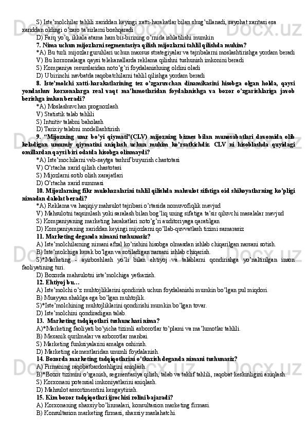 S)  Iste’molchilar tahlili xariddan keyingi xatti-harakatlar bilan shug’ullanadi, sayohat xaritasi esa 
xariddan oldingi o’zaro ta’sirlarni boshqaradi
D)  Farq yo’q, ikkala atama ham bir-birining o’rnida ishlatilishi mumkin
7. Nima uchun mijozlarni segmentasiya qilish mijozlarni tahlil qilishda muhim?
*A) Bu turli mijozlar guruhlari uchun maxsus strategiyalar va tajribalarni moslashtirishga yordam beradi
V) Bu korxonalarga qaysi telekanallarda reklama qilishni tushunish imkonini beradi
S) Kompaniya resurslaridan noto’g’ri foydalanishning oldini oladi
D) U birinchi navbatda raqobatchilarni tahlil qilishga yordam beradi
8.   Iste’molchi   xatti-harakatlarining   tez   o’zgaruvchan   dinamikasini   hisobga   olgan   holda,   qaysi
yondashuv   korxonalarga   real   vaqt   ma’lumotlaridan   foydalanishga   va   bozor   o’zgarishlariga   javob
berishga imkon beradi?
*A) Moslashuvchan prognozlash
V) Statistik talab tahlili
S) Intuitiv talabni baholash
D) Tarixiy talabni modellashtirish
9.   “Mijozning   umr   bo’yi   qiymati” (CLV)   mijozning   biznes   bilan   munosabatlari   davomida   olib
keladigan   umumiy   qiymatini   aniqlash   uchun   muhim   ko’rsatkichdir.   CLV   ni   hisoblashda   quyidagi
omillardan qaysi biri odatda hisobga olinmaydi? 
*A) Iste’mochilarni veb-saytga tashrif buyurish chastotasi
V) O’rtacha xarid qilish chastotasi
S) Mijozlarni sotib olish xarajatlari
D) O’rtacha xarid summasi
10. Mijozlarning fikr mulohazalarini tahlil qilishda mahsulot sifatiga oid shikoyatlarning ko’pligi
nimadan dalolat beradi? 
*A) Reklama va haqiqiy mahsulot tajribasi o’rtasida nomuvofiqlik mavjud 
V) Mahsulotni taqsimlash yoki saralash bilan bog’liq uning sifatiga ta’sir qiluvchi masalalar mavjud 
S) Kompaniyaning marketing harakatlari noto’g’ri auditoriyaga qaratilgan 
D) Kompaniyaning xariddan keyingi mijozlarni qo’llab-quvvatlash tizimi samarasiz
1 1 . Marketing deganda nimani tushunasiz?
A) Iste’molchilarning nimani afzal ko’rishini hisobga olmasdan ishlab chiqarilgan narsani sotish.
B ) Iste’molchiga kerak bo’lgan va sotiladigan narsani ishlab chiqarish.
S)*Marketing   -   ayirboshlash   yo’li   bilan   ehtiyoj   va   talablarni   qondirishga   yo’naltirilgan   inson
faoliyatining turi.
D ) Bozorda mahsulotni iste’molchiga yetkazish.
12. Ehtiyoj bu…
A) Iste’molchi o’z muhtojliklarini qondirish uchun foydalanishi mumkin bo’lgan pul miqdori.
B) Muayyan shaklga ega bo’lgan muhtojlik.
S)*Iste’molchining muhtojliklarini qondirishi mumkin bo’lgan tovar.
D) Iste’molchini qondiradigan talab.
13.  Marketing tadqiqotlari tushunchasi nima?
A)*Marketing faoliyati bo’yicha tizimli axborotlar to’plami va ma’lumotlar tahlili.
B) Mexanik qurilmalar va axborotlar manbai.
S) Marketing funksiyalarini amalga oshirish.
D ) Marketing elementlaridan unumli foydalanish.
14 . Bozorda marketing tadqiqotlarini o’tkazish deganda nimani tushunasiz? 
A) Firmaning raqobatbardoshligini aniqlash.
B)*Bozor tizimini o’rganish, segmentasiya qilish, talab va taklif tahlili, raqobat keskinligini aniqlash.
S) Korxonani potensial imkoniyatlarini aniqlash.
D ) Mahsulot assortimentini kengaytirish. 
15. Kim bozor tadqiqotlari ijrochisi rolini bajaradi?
A) Korxonaning shaxsiy bo’linmalari, konsultasion marketing firmasi.
B ) Konsultasion marketing firmasi, shaxsiy maslahatchi.