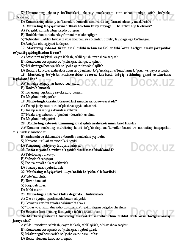 S)*Korxonaning   shaxsiy   bo’linmalari,   shaxsiy   maslahatchi   (tor   sohani   tadqiq   etish   bo’yicha
mutaxassis).
D ) Korxonaning shaxsiy bo’linmalari, konsultasion marketing firmasi, shaxsiy maslahatchi.
16. Marketing tadqiqotlarini o’tkazish uchun kompaniyaga .... holatlarda jalb etiladi?
A) Yangilik kiritish istagi paydo bo’lgan.
B ) Tanishlardan biri shunday firmani maslahat qilgan.
S)*Iqtisodiy jihatdan foydasiz yoki kompaniya xodimlari bunday tajribaga ega bo’lmagan.
D ) Aniq bir strategiyani tanlagan. 
17.   Marketing   axborot   tizimi   amal   qilishi   uchun   tashkil   etilishi   lozim   bo’lgan   asosiy   jarayonlar
ro’yxati quyidagilardan iborat?
A) Axborotni to’plash, qayta ishlash, tahlil qilish, uzatish va saqlash.
B) Korxonani boshqarish bo’yicha qarorlar qabul qilish.
S)*Marketingni boshqarish bo’yicha qarorlar qabul qilish.
D) Bozorni korxona mahsuloti bilan rivojlantirish to’g’risidagi ma’lumotlarni to’plash va qayta ishlash.
18.   Marketing   bo’yicha   mutaxassislar   bozorni   kabinetli   tadqiq   etishning   qaysi   usullaridan
foydalanadilar?
A)*Avvalgi tadqiqotlar hisobotlari tahlili.
B ) Tanlovli kuzatish.
S) Tovarning tajribaviy savdosini o’tkazish.
D ) Maydonli tadqiqotlar.
19. Marketingli kuzatish (razvedka) nimalarni namoyon etadi?
A) Tashqi joriy axborotni to’plash va qayta ishlashni.
B ) Tashqi marketing axboroti manbaini.
S)*Marketing axborot to’plashni – kuzatish usulini.
D ) Maydonli tadqiqotni. 
20.  Marketing axboroti tizimining amal qilish mahsuloti nima hisoblanadi?
A)*Korxona   marketing   muhitining   holati   to’g’risidagi   ma’lumotlar   bazasi   va   marketing   tadqiqotlari
to’g’risidagi hisobotlar.
B) Birlamchi va ikkilamchi axborotlar manbalari yig’indisi.
S) Korxona usullari va modellari banki.
D ) Firmaning moliyaviy faoliyati natijasi. 
21. Bozorni yanada tezkor o’rganish usuli nima hisoblanadi?
A) Telefondagi intervyu.
B )*Maydonli tadqiqot.
S) Pochta orqali anketa o’tkazish.
D) Shaxsiy intervyulashtirish.
22. Marketing tadqiqotlari ......yo’nalish bo’yicha olib boriladi.
A)*Iste’molchilar.
B ) Tovar harakati.
S) Raqobatchilar.
D ) Ichki muhit.
23. Marketingda iste’molchilar deganda... tushuniladi.
A) O’z ehtiyojini qondiruvchi bozor subyekti.
B) Bevosita xaridni amalga oshiruvchi shaxs.
S)*Tovar yoki xizmatni sotib olish zarurati yoki istagini belgilovchi shaxs.
D ) Bevosita korxonaning faoliyatiga ta’sir etuvchi kuch.
24.   Marketing   axborot   tizimining   faoliyat   ko’rsatishi   uchun   tashkil   etish   lozim   bo’lgan   asosiy
jarayonlar?
A)*Ma’lumotlarni to’plash, qayta ishlash, tahlil qilish, o’tkazish va saqlash.
B) Korxonani boshqarish bo’yicha qaror qabul qilish.
S) Marketingni boshqarish bo’yicha qaror qabul qilish.
D ) Bozor ulushini hisoblab chiqish.  