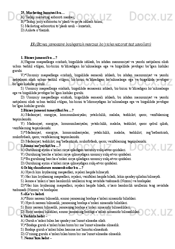 25. Marketing kuzatuvi bu …
A) Tashqi marketing axboroti manbai; 
B)*Tashqi joriy axborotni to’plash va qayta ishlash tizimi; 
S) Marketing axborotini to’plash usuli – kuzatish;
D) Anketa o’tkazish.
13.    (Biznes jamoasini boshqarish mavzusi bo’yicha nazorat test savollari)   
1. Biznes jamoasi bu ...?
A) Yagona   maqsadlarga   erishish,   birgalikda   ishlash,   bu   ishdan   mamnuniyat   va   yaxshi   natijalarni   olish
uchun   tashkil   etilgan,   bir-birini   to’ldiradigan   ko’nikmalarga   ega   va   birgalikda   javobgar   bo’lgan   kishilar
guruhi .
V)*Umumiy   maqsadlarga   erishish,   birgalikda   samarali   ishlash,   bu   ishdan   mamnuniyat   va   yaxshi
natijalarni   olish   uchun   tashkil   etilgan,   bir-birini   to’ldiradigan   ko’nikmalarga   ega   va   birgalikda   javobgar
bo’lgan kishilar guruhi .
S)   Umumiy   maqsadlarga   erishish,   birgalikda   samarasiz   ishlash,   bir-birini   to’ldiradigan   ko’nikmalarga
ega va birgalikda javobgar bo’lgan kishilar guruhi .
D)   Umumiy   maqsadlarga   erishish,   birgalikda   samarali   ishlash,   bu   ishdan   mamnuniyat   va   yaxshi
natijalarni   olish   uchun   tashkil   etilgan,   bir-birini   to’ldir m a y digan   ko’nikmalarga   ega   va   birgalikda   javobgar
bo’lgan kishilar guruhi .
2. Biznes jamoasi tamoyillari bu ...?
A)   Madaniyat,   energiya,   kommunikasiyalar,   yetakchilik,   malaka,   tashkilot,   qaror,   vazifalarning
taqsimlanishi.
V)   Madaniyat,   energiya,   kommunikasiyalar,   yetakchilik,   malaka,   tashkilot,   qaror   qabul   qilish,
vazifalarning taqsimlanishi.
S)*Madaniyat,   energiya,   kommunikasiyalar,   yetakchilik,   malaka,   tashkilot,   rag’batlantirish,
mukofotlash, qaror, vazifalarning taqsimlanishi.
D)   Madaniyat, tashkilot, rag’batlantirish, mukofotlash, qaror, vazifalarning taqsimlanishi.
3. Jamoa me’yorlari bu ...?
A) Guruhning ayrim a’zolari rioya qiladigan umumiy xulq-atvor qoidalari.
V) Guruhning barcha a’zolari rioya qilmaydigan umumiy xulq-atvor qoidalari.
S)*Bu guruhning barcha a’zolari rioya qiladigan umumiy xulq-atvor qoidalari.
D) Guruhning ayrim a’zolari rioya qilmaydigan xulq-atvor qoidalari.
4. Ochiq shaxslararo munosabatlar  bu ...?
A) Hyech kim loyihaning maqsadlari, rejalari haqida bilmaydi.
V) Har kim loyihaning maqsadlari, rejalari, vazifalari haqida biladi, lekin qanday qilishni bilmaydi.
S) Jamoa a’zolari o’zaro hamkorlik usullarini teng ravishda tushunadi (Nizom) va boshqalar.
D)* Har   kim   loyihaning   maqsadlari,   rejalari   haqida   biladi,   o’zaro   hamkorlik   usullarini   teng   ravishda
tushunadi (Nizom) va boshqalar.
5. «Ko’r» holati 
A)* Biror narsani bilma slik , ammo jamoaning boshqa a’zolari nimanidir bilish lari.
V) Hyech  narsani bilma slik , jamoaning boshqa a’zolari nimanidir bilish lari.
S) B iror narsani bilma slik , jamoaning boshqa a’zolari nimanidir bil masliklari.
D)  B iror narsani  bilishlari,  ammo jamoaning boshqa a’zolari nimanidir bil masliklari.
6. Yashirin holat –
A) Guruh a’zolari bilan har qanday ma’lumot almasha olish.
V)*Boshqa guruh a’zolari bilan biron bir ma’lumot almasha olmaslik.
S) Boshqa guruh a’zolari bilan hamma ma’lumotni almashish.
D)  O’zining guruhi a’zolari bilan biron bir ma’lumot almasha olmaslik.
7. Noma’lum holat – 