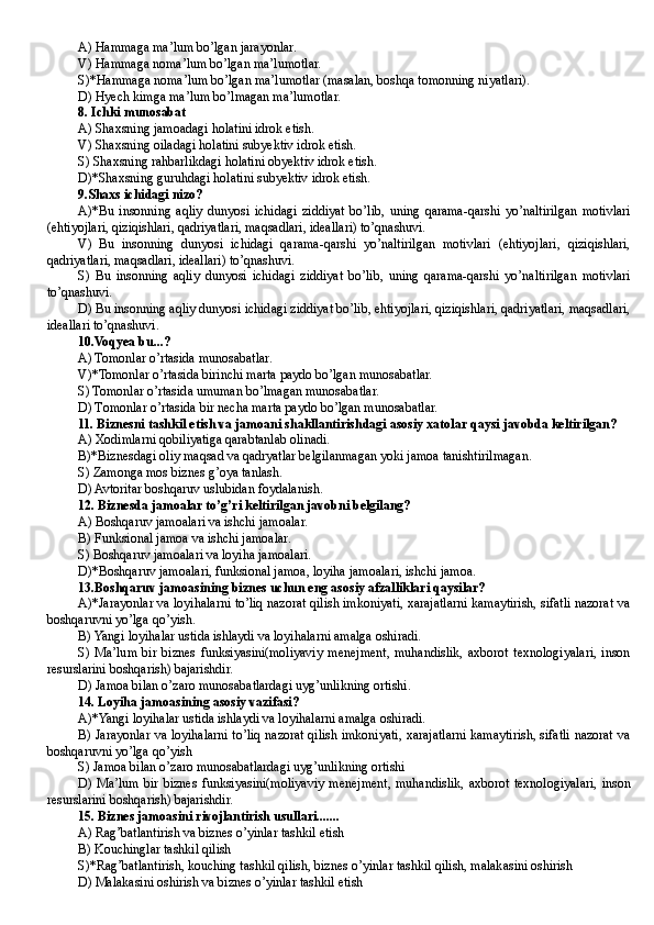 A) Hammaga ma’lum bo’lgan jarayonlar.
V) Hammaga noma’lum bo’lgan ma’lumotlar.
S)*Hammaga noma’lum bo’lgan ma’lumotlar (masalan, boshqa tomonning niyatlari).
D)  Hyech kimga ma’lum bo’lmagan ma’lumotlar.
8. Ichki munosabat
A) Shaxsning jamoadagi holatini idrok etish.
V) Shaxsning oiladagi holatini subyektiv idrok etish.
S) Shaxsning rahbarlikdagi holatini obyektiv idrok etish.
D)* Shaxsning guruhdagi holatini subyektiv idrok etish.
9. Shaxs ichidagi nizo?
A)*Bu   insonning   aqliy   dunyosi   ichidagi   ziddiyat   bo’lib,   uning   qarama-qarshi   yo’naltirilgan   motivlari
(ehtiyojlari, qiziqishlari, qadriyatlari, maqsadlari, ideallari) to’qnashuvi.
V)   Bu   insonning   dunyosi   ichidagi   qarama-qarshi   yo’naltirilgan   motivlari   (ehtiyojlari,   qiziqishlari,
qadriyatlari, maqsadlari, ideallari) to’qnashuvi.
S)   Bu   insonning   aqliy   dunyosi   ichidagi   ziddiyat   bo’lib,   uning   qarama-qarshi   yo’naltirilgan   motivlari
to’qnashuvi.
D)  Bu insonning aqliy dunyosi ichidagi ziddiyat bo’lib, ehtiyojlari, qiziqishlari, qadriyatlari, maqsadlari,
ideallari to’qnashuvi.
10. Voqyea bu...?
A) Tomonlar o’rtasida munosabatlar.
V)*Tomonlar o’rtasida birinchi marta paydo bo’lgan munosabatlar.
S) Tomonlar o’rtasida umuman bo’lmagan munosabatlar.
D) T omonlar o’rtasida bir necha marta paydo bo’lgan munosabatlar.
11.  Biznesni tashkil etish va jamoani shakllantirishdagi asosiy xatolar qaysi javobda keltirilgan? 
A) Xodimlarni qobiliyatiga qarabtanlab olinadi.
B)*Biznesdagi oliy maqsad va qadryatlar belgilanmagan yoki jamoa tanishtirilmagan.
S) Zamonga mos biznes g’oya tanlash .
D ) Avtoritar boshqaruv uslubidan foydalanish .
12.  Biznesda jamoalar to’g’ri keltirilgan javobni belgilang?
A) Boshqaruv jamoalari va ishchi jamoalar.
B ) Funksional jamoa va ishchi jamoalar.
S) Boshqaruv jamoalari va loyiha jamoalari.
D)*Boshqaruv jamoalari, funksional jamoa, loyiha jamoalari, ishchi jamoa.
13.Boshqaruv jamoasining biznes uchun eng asosiy afzalliklari qaysilar?
A)*Jarayonlar va loyihalarni to’liq nazorat qilish imkoniyati, xarajatlarni kamaytirish, sifatli nazorat va
boshqaruvni yo’lga qo’yish.
B) Yangi loyihalar ustida ishlaydi va loyihalarni amalga oshiradi.
S)   Ma’lum   bir   biznes   funksiyasini(moliyaviy   menejment,   muhandislik,   axborot   texnologiyalari,   inson
resurslarini boshqarish) bajarishdir.  
D) Jamoa bilan o’zaro munosabatlardagi uyg’unlikning ortishi.
14 . Loyiha jamoasining asosiy vazifasi?
A)*Yangi loyihalar ustida ishlaydi va loyihalarni amalga oshiradi.
B) Jarayonlar va loyihalarni to’liq nazorat qilish imkoniyati, xarajatlarni kamaytirish, sifatli nazorat va
boshqaruvni yo’lga qo’yish 
S) Jamoa bilan o’zaro munosabatlardagi uyg’unlikning ortishi 
D)   Ma’lum   bir   biznes   funksiyasini(moliyaviy   menejment,   muhandislik,   axborot   texnologiyalari,   inson
resurslarini boshqarish) bajarishdir.
15 . Biznes jamoasini rivojlantirish usullari.......
A) Rag’batlantirish va biznes o’yinlar tashkil etish
B) Kouchinglar tashkil qilish
S)*Rag’batlantirish, kouching tashkil qilish, biznes o’yinlar tashkil qilish, malakasini oshirish
D ) Malakasini oshirish va biznes o’yinlar tashkil etish
