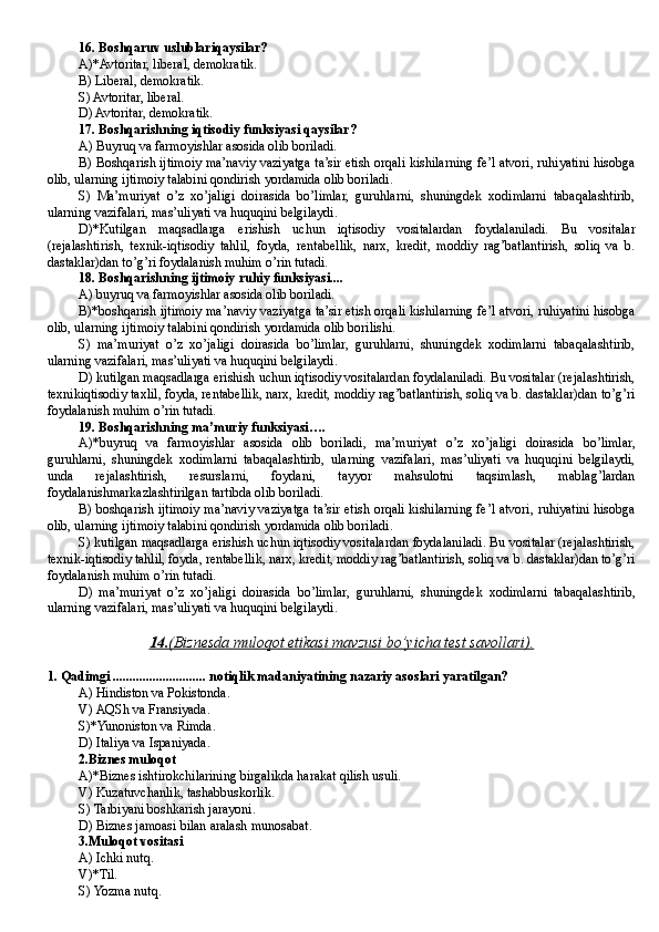 16 . Boshqaruv uslublariqaysilar?
A)*Avtoritar, liberal, demokratik.
B ) Liberal, demokratik.
S) Avtoritar, liberal.
D ) Avtoritar, demokratik.
17 . Boshqarishning iqtisodiy funksiyasi qaysilar?
A) Buyruq va farmoyishlar asosida olib boriladi. 
B) Boshqarish ijtimoiy ma’naviy vaziyatga ta’sir etish orqali kishilarning fe’l atvori, ruhiyatini hisobga
olib, ularning ijtimoiy talabini qondirish yordamida olib boriladi.
S)   Ma’muriyat   o’z   xo’jaligi   doirasida   bo’limlar,   guruhlarni,   shuningdek   xodimlarni   tabaqalashtirib,
ularning vazifalari, mas’uliyati va huquqini belgilaydi. 
D )*Kutilgan   maqsadlarga   erishish   uchun   iqtisodiy   vositalardan   foydalaniladi.   Bu   vositalar
(rejalashtirish,   texnik-iqtisodiy   tahlil,   foyda,   rentabellik,   narx,   kredit,   moddiy   rag’batlantirish,   soliq   va   b.
dastaklar)dan to’g’ri foydalanish muhim o’rin tutadi.
18 . Boshqarishning ijtimoiy ruhiy funksiyasi....
A) buyruq va farmoyishlar asosida olib boriladi. 
B)*boshqarish ijtimoiy ma’naviy vaziyatga ta’sir etish orqali kishilarning fe’l atvori, ruhiyatini hisobga
olib, ularning ijtimoiy talabini qondirish yordamida olib borilishi.
S)   ma’muriyat   o’z   xo’jaligi   doirasida   bo’limlar,   guruhlarni,   shuningdek   xodimlarni   tabaqalashtirib,
ularning vazifalari, mas’uliyati va huquqini belgilaydi. 
D ) kutilgan maqsadlarga erishish uchun iqtisodiy vositalardan foydalaniladi. Bu vositalar (rejalashtirish,
texnikiqtisodiy taxlil, foyda, rentabellik, narx, kredit, moddiy rag’batlantirish, soliq va b. dastaklar)dan to’g’ri
foydalanish muhim o’rin tutadi.
19. Boshqarishning ma’muriy funksiyasi….
A)*buyruq   va   farmoyishlar   asosida   olib   boriladi,   ma’muriyat   o’z   xo’jaligi   doirasida   bo’limlar,
guruhlarni,   shuningdek   xodimlarni   tabaqalashtirib,   ularning   vazifalari,   mas’uliyati   va   huquqini   belgilaydi,
unda   rejalashtirish,   resurslarni,   foydani,   tayyor   mahsulotni   taqsimlash,   mablag’lardan
foydalanishmarkazlashtirilgan tartibda olib boriladi.
B) boshqarish ijtimoiy ma’naviy vaziyatga ta’sir etish orqali kishilarning fe’l atvori, ruhiyatini hisobga
olib, ularning ijtimoiy talabini qondirish yordamida olib boriladi.
S) kutilgan maqsadlarga erishish uchun iqtisodiy vositalardan foydalaniladi. Bu vositalar (rejalashtirish,
texnik-iqtisodiy tahlil, foyda, rentabellik, narx, kredit, moddiy rag’batlantirish, soliq va b. dastaklar)dan to’g’ri
foydalanish muhim o’rin tutadi.
D)   ma’muriyat   o’z   xo’jaligi   doirasida   bo’limlar,   guruhlarni,   shuningdek   xodimlarni   tabaqalashtirib,
ularning vazifalari, mas’uliyati va huquqini belgilaydi.
14.    (   Biznesda muloqot etikasi mavzusi bo’yicha test savollari    ).   
1.   Qadimgi ............................ notiqlik madaniyatining nazariy asoslari yaratilgan?
A)  Hindiston  va  Pokistonda .
V)  AQSh  va  Fransiyada .
S)* Yunoniston  va  Rimda .
D) It aliya  va  Ispaniyada .
2. Biznes  muloqot
A)*Biznes ishtirokchilarining birgalikda harakat qilish usuli.
V) Ku zatuvchanlik, tashabbusk o rlik .
S)  Tarbiyani boshkarish jarayoni .
D) Biznes  jamoasi bilan  aralash  munosabat .
3. Mulo q ot vositasi
A)  Ichki nut q.
V)* Til .
S)  Yozma nut q. 