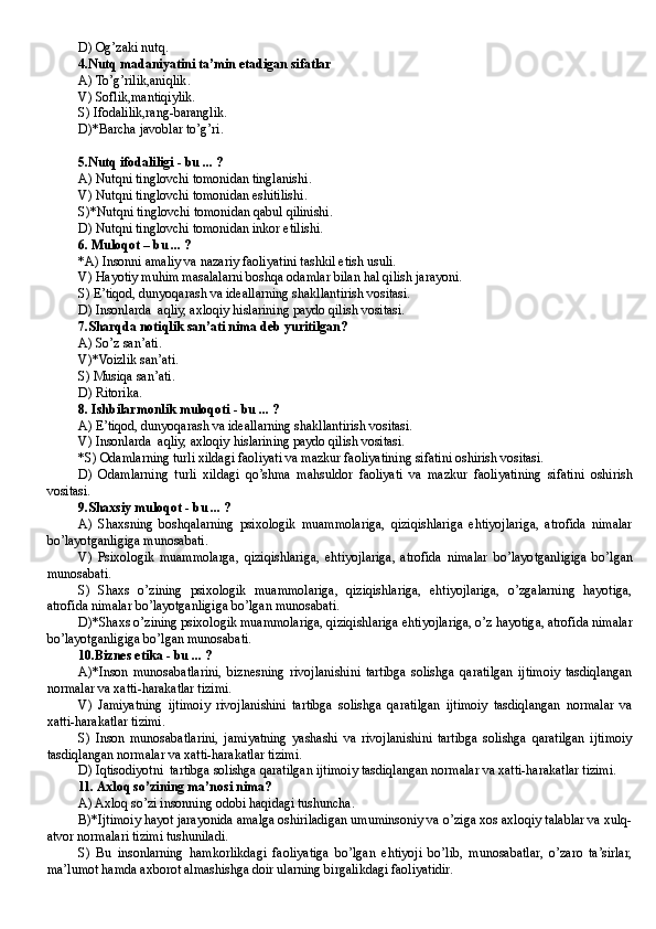 D)   Og’zaki nut q.
4. Nutq madaniyatini ta’min etadigan sifatlar
A)  To’g’rilik,aniqlik .
V)  Soflik,mantiqiylik .
S)  Ifodalilik,rang-baranglik .
D)* Barcha javoblar to’g’ri .
5. Nutq ifodaliligi  -  bu  ... ?
A)  Nutqni tinglovchi tomonidan tinglanishi .
V)  Nutqni tinglovchi tomonidan eshitilishi .
S)* Nutqni tinglovchi tomonidan qabul qilinishi .
D)  Nutqni tinglov ch i tomonidan inkor etilishi .
6.  Muloqot – bu  ... ?
*A)  Insonni amaliy va nazariy faoliyat i ni tashkil etish usuli .
V) Hayotiy muhim masalalarni boshqa odamlar bilan hal qilish jarayoni.
S) E’tiqod, dunyoqarash va ideallarning shakllantirish vositasi.
D) Insonlarda  aqliy, axloqiy hislarining paydo qilish vositasi.
7. Sharqda notiqlik san’ati nima deb yuritilgan?
A)  So’z san’ati .
V)* Voizlik san’ati .
S)  Musiqa san’ati .
D)  Ritorika .
8. Ishbilarmonlik muloqoti - bu ... ?
A) E’tiqod, dunyoqarash va ideallarning shakllantirish vositasi.
V) Insonlarda   a q liy, axlo q iy  h islarining paydo  qilish vositasi.
*S) Odamlarning turli xildagi faoliyati va mazkur faoliyatining sifatini oshirish vositasi.
D)   Odamlarning   turli   xildagi   qo’shma   mahsuldor   faoliyati   va   mazkur   faoliyatining   sifatini   oshirish
vositasi.
9. Shaxsiy muloqot - bu ... ?
A)   Shaxsning   boshqalarning   psixologik   muammolariga,   qiziqishlariga   ehtiyojlariga,   atrofida   nimalar
bo’layotganligiga munosabati .
V)   Psixologik   muammolarga,   qiziqishlariga,   ehtiyojlariga,   atrofida   nimalar   bo’layotganligiga   bo’lgan
munosabati .
S)   Shaxs   o’zining   psixologik   muammolariga,   qiziqishlariga,   ehtiyojlariga,   o’zgalarning   hayotiga,
atrofida nimalar  bo’layotganligiga bo’lgan munosabati .
D)*Shaxs o’zining psixologik muammolariga, qiziqishlariga ehtiyojlariga, o’z hayotiga, atrofida nimalar
bo’layotganligiga bo’lgan munosabati .
10. Biznes etika  - bu ... ? 
A)*Inson   munosabatlarini,   biznesning   rivojlanishini   tartibga   solishga   qaratilgan   ijtimoiy   tasdiqlangan
normalar va xatti-harakatlar tizimi.
V)   Jamiyatning   ijtimoiy   rivojlanishini   tartibga   solishga   qaratilgan   ijtimoiy   tasdiqlangan   normalar   va
xatti-harakatlar tizimi.
S)   Inson   munosabatlarini,   jamiyatning   yashashi   va   rivojlanishini   tartibga   solishga   qaratilgan   ijtimoiy
tasdiqlangan normalar va xatti-harakatlar tizimi.
D)  Iqtisodiyotni  tartibga solishga qaratilgan ijtimoiy tasdiqlangan normalar va xatti-harakatlar tizimi.
11. Axloq so’zining ma’nosi nima?
A) Axloq so’zi insonning odobi haqidagi tushuncha.
B)*Ijtimoiy hayot jarayonida amalga oshiriladigan umuminsoniy va o’ziga xos axloqiy talablar va xulq-
atvor normalari tizimi tushuniladi.
S)   Bu   insonlarning   hamkorlikdagi   faoliyatiga   bo’lgan   ehtiyoji   bo’lib,   munosabatlar,   o’zaro   ta’sirlar,
ma’lumot hamda axborot almashishga doir ularning birgalikdagi faoliyatidir.