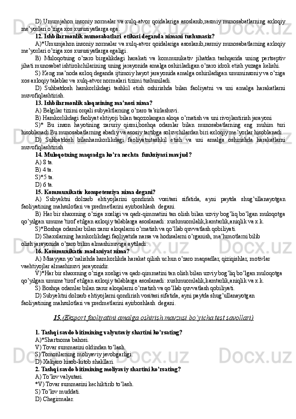 D) Umumjahon insoniy normalar va xulq-atvor qoidalariga asoslanib,rasmiy munosabatlarning axloqiy
me’yorlari o’ziga xos xususiyatlarga ega.
12 . Ishbilarmonlik munosabatlari  etikasi deganda nimani tushunasiz?
A)*Umumjahon insoniy normalar va xulq-atvor qoidalariga asoslanib,rasmiy munosabatlarning axloqiy
me’yorlari o’ziga xos xususiyatlarga egaligi.
B)   Muloqotning   o’zaro   birgalikdagi   harakati   va   kommunikativ   jihatdan   tashqarida   uning   pertseptiv
jihati munosabat ishtirokchilarining uning jarayonida amalga oshiriladigan o’zaro idrok etish yuzaga kelishi.
S) Keng ma’noda axloq deganda ijtimoiy hayot jarayonida amalga oshiriladigan umuminsoniy va o’ziga
xos axloqiy talablar va xulq-atvor normalari tizimi tushuniladi.
D)   Suhbatdosh   hamkorlikdagi   tashkil   etish   oshirishda   bilan   faoliyatni   va   uni   amalga   harakatlarni
muvofiqlashtirish.
13. Ishbilarmonlik aloqasining ma’nosi nima?
A) Belgilar tizimi orqali subyektlarning o’zaro ta’sirlashuvi.
B) Hamkorlikdagi faoliyat ehtiyoji bilan taqozolangan aloqa o’rnatish va uni rivojlantirish jarayoni
S)*   Bu   inson   hayotining   zaruriy   qismi,boshqa   odamlar   bilan   munosabatlarning   eng   muhim   turi
hisoblanadi.Bu munosabatlarning abadiy va asosiy tartibga soluvchilardan biri axloqiy me’yorlar hisoblanadi.
D)   Suhbatdosh   bilanhamkorlikdagi   faoliyatnitashkil   etish   va   uni   amalga   oshirishda   harakatlarni
muvofiqlashtirish
14. Muloqotning maqsadga ko’ra nechta  funksiyasi mavjud?
A ) 8 ta .
B ) 4 ta .
S )* 5 ta.
D ) 6 ta .
15. Kommunikativ kompetensiya nima degani?
A)   Subyektni   dolzarb   ehtiyojlarini   qondirish   vositasi   sifatida,   ayni   paytda   shug’ullanayotgan
faoliyatining mahsulotlari va predmetlarini ayirboshlash  degani.
B) Har bir shaxsning o’ziga xosligi va qadr-qimmatini tan olish bilan uzviy bog’liq bo’lgan muloqotga
qo’yilgan umume’tirof etilgan axloqiy talablarga asoslanadi: xushmuomlalik,kamtarlik,aniqlik va x.k.
S)*Boshqa odamlar bilan zarur aloqalarni o’rnatish va qo’llab quvvatlash qobiliyati.
D) Shaxslarning hamkorlikdagi faoliyatida narsa va hodisalarni o’rganish, ma’lumotlarni bilib
olish jarayonida o’zaro bilim almashinuviga aytiladi .
16. Kommunikativ madaniyat nima?  
A) Muayyan yo’nalishda hamkorlikda harakat qilish uchun o’zaro maqsadlar, qiziqishlar, motivlar 
vaehtiyojlar almashinuvi jarayonidir.
V)*Har bir shaxsning o’ziga xosligi va qadr-qimmatini tan olish bilan uzviy bog’liq bo’lgan muloqotga 
qo’yilgan umume’tirof etilgan axloqiy talablarga asoslanadi: xushmuomlalik,kamtarlik,aniqlik va x.k.
S) Boshqa odamlar bilan zarur aloqalarni o’rnatish va qo’llab quvvatlash qobiliyati.
D) Subyektni dolzarb ehtiyojlarni qondirish vositasi sifatida, ayni paytda shug’ullanayotgan
faoliyatining mahsulotlari va predmetlarini ayirboshlash  degani .
15.    (   Eksport faoliyatini amalga oshirish mavzusi bo’yicha test savollari    )  
1. Tashqi savdo bitimining valyutaviy shartini ko’rsating?
A)*Shartnoma bahosi.
V) Tovar summasini oldindan to’lash.
S) Tomonlarning moliyaviy javobgarligi.
D) Xalqaro hisob-kitob shakllari.
2. Tashqi savdo bitimining moliyaviy shartini ko’rsating?
A) To’lov valyutasi.
*V) Tovar summasini kechiktirib to’lash.
S) To’lov muddati.
D) Chegirmalar. 