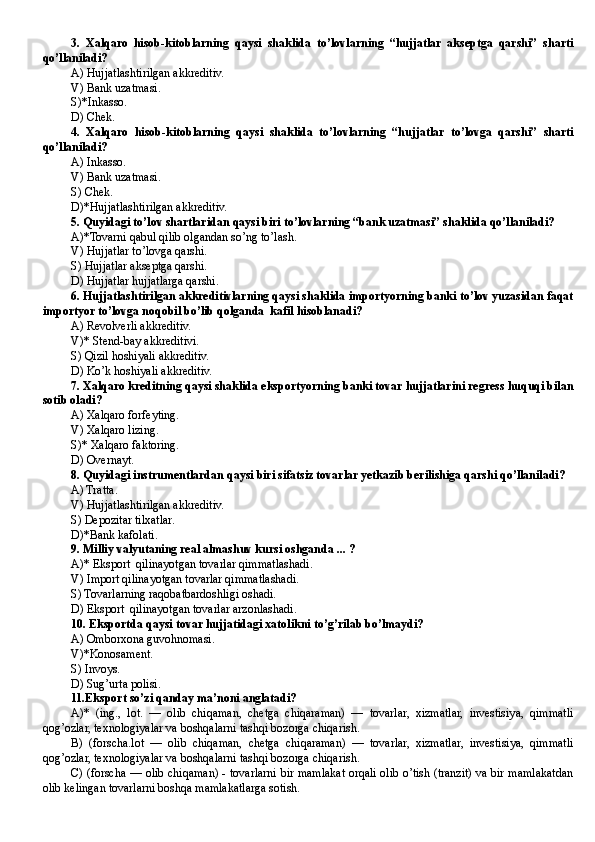 3.   Xalqaro   hisob-kitoblarning   qaysi   shaklida   to’lovlarning   “hujjatlar   akseptga   qarshi”   sharti
qo’llaniladi?
A) Hujjatlashtirilgan akkreditiv.
V) Bank uzatmasi.
S)*Inkasso.
D) Chek.
4.   Xalqaro   hisob-kitoblarning   qaysi   shaklida   to’lovlarning   “hujjatlar   to’lovga   qarshi”   sharti
qo’llaniladi?
A) Inkasso.
V) Bank uzatmasi.
S) Chek.
D)*Hujjatlashtirilgan akkreditiv.
5. Quyidagi to’lov shartlaridan qaysi biri to’lovlarning “bank uzatmasi” shaklida qo’llaniladi?
A)*Tovarni qabul qilib olgandan so’ng to’lash.
V) Hujjatlar to’lovga qarshi.
S) Hujjatlar akseptga qarshi.
D) Hujjatlar hujjatlarga qarshi.
6. Hujjatlashtirilgan akkreditivlarning qaysi shaklida importyorning banki to’lov yuzasidan faqat
importyor to’lovga noqobil bo’lib qolganda  kafil hisoblanadi?
A) Revolverli akkreditiv.
V)* Stend-bay akkreditivi.
S) Qizil hoshiyali akkreditiv.
D) Ko’k hoshiyali akkreditiv.
7. Xalqaro kreditning qaysi shaklida eksportyorning banki tovar hujjatlarini regress huquqi bilan
sotib oladi?
A) Xalqaro forfeyting.
V) Xalqaro lizing.
S)* Xalqaro faktoring.
D) Overnayt.
8. Quyidagi instrumentlardan qaysi biri sifatsiz tovarlar yetkazib berilishiga qarshi qo’llaniladi?
A) Tratta.
V) Hujjatlashtirilgan akkreditiv.
S) Depozitar tilxatlar.
D)*Bank kafolati.
9. Milliy valyutaning real almashuv kursi oshganda ... ?
A)* Eksport  qilinayotgan tovarlar qimmatlashadi.
V) Import qilinayotgan tovarlar qimmatlashadi.
S) Tovarlarning raqobatbardoshligi oshadi.
D) Eksport  qilinayotgan tovarlar arzonlashadi.
10. Eksportda qaysi tovar hujjatidagi xatolikni to’g’rilab bo’lmaydi?
A) Omborxona guvohnomasi.
V)*Konosament.
S) Invoys.
D) Sug’urta polisi.
11.Eksport so’zi qanday ma’noni anglatadi?
A)*   (ing.,   lot.   —   olib   chiqaman,   chetga   chiqaraman)   —   tovarlar,   xizmatlar,   investisiya,   qimmatli
qog’ozlar, texnologiyalar va boshqalarni tashqi bozorga chiqarish.
B)   (forscha.lot   —   olib   chiqaman,   chetga   chiqaraman)   —   tovarlar,   xizmatlar,   investisiya,   qimmatli
qog’ozlar, texnologiyalar va boshqalarni tashqi bozorga chiqarish.
C) (forscha — olib chiqaman) - tovarlarni bir mamlakat orqali olib o’tish (tranzit) va bir mamlakatdan
olib kelingan tovarlarni boshqa mamlakatlarga sotish. 