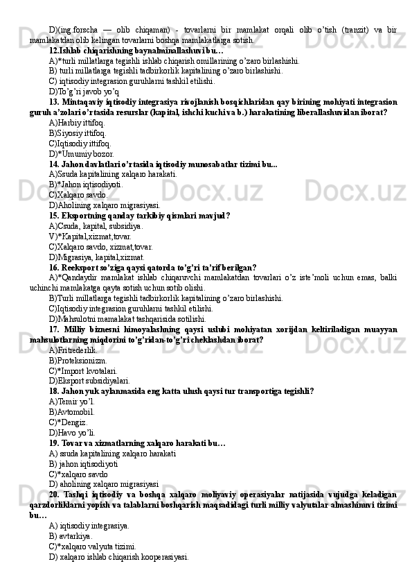 D)(ing.forscha   —   olib   chiqaman)   -   tovarlarni   bir   mamlakat   orqali   olib   o’tish   (tranzit)   va   bir
mamlakatdan olib kelingan tovarlarni boshqa mamlakatlarga sotish.
12.Ishlab chiqarishning baynalminallashuvi bu…
A)*turli millatlarga tegishli ishlab chiqarish omillarining o’zaro birlashishi.
B ) turli millatlarga tegishli tadbirkorlik kapitalining o’zaro birlashishi .
C) iqtisodiy integrasion guruhlarni tashkil etilishi.
D)To’g’ri javob yo’q
13. Mintaqaviy iqtisodiy integrasiya rivojlanish bosqichlaridan qay birining mohiyati integrasion
guruh a’zolari o’rtasida resurslar (kapital, ishchi kuchi va b.) harakatining liberallashuvidan iborat?
A)Harbiy ittifoq.
B)Siyosiy ittifoq.
C)Iqtisodiy ittifoq.
D )*Umumiy bozor.
14. Jahon davlatlari o’rtasida iqtisodiy munosabatlar tizimi bu...
A)Ssuda kapitalining xalqaro harakati .
B)*Jahon iqtisodiyoti.
C)Xalqaro savdo.
D)Aholining xalqaro migrasiyasi.
15. Eksportning qanday tarkibiy qismlari mavjud?
A) C suda, kapital, subsidiya.
V)*Kapital,xizmat,tovar.
C)Xalqaro savdo, xizmat,tovar.
D)Migrasiya, kapital,xizmat.
16. Reeksport so’ziga qaysi qatorda to’g’ri ta’rif berilgan?
A)*Qandaydir   mamlakat   ishlab   chiqaruvchi   mamlakatdan   tovarlari   o’z   iste’moli   uchun   emas,   balki
uchinchi mamlakatga qayta sotish uchun sotib olishi.
B )Turli millatlarga tegishli tadbirkorlik kapitalining o’zaro birlashishi.
C)Iqtisodiy integrasion guruhlarni tashkil etilishi.
D )Mahsulotni mamalakat tashqarisida sotilishi.
17.   Milliy   biznesni   himoyalashning   qaysi   uslubi   mohiyatan   xorijdan   keltiriladigan   muayyan
mahsulotlarning miqdorini to’g’ridan-to’g’ri cheklashdan iborat?
A)Fritrederlik.
B )Proteksionizm.
C)*Import kvotalari.
D)Eksport subsidiyalari.
18. Jahon yuk aylanmasida eng katta ulush qaysi tur transportiga tegishli?
A)Temir yo’l.
B )Avtomobil.
C)*Dengiz.
D)Havo yo’li.
19. Tovar va xizmatlarning xalqaro harakati bu …
A) ssuda kapitalining xalqaro harakati
B) jahon iqtisodiyoti
C)*xalqaro savdo
D) aholining xalqaro migrasiyasi 
20.   Tashqi   iqtisodiy   va   boshqa   xalqaro   moliyaviy   operasiyalar   natijasida   vujudga   keladigan
qarzdorliklarni yopish va talablarni boshqarish maqsadidagi turli milliy valyutalar almashinuvi tizimi
bu…
A) iqtisodiy integrasiya .
B ) avtarkiya .
C)*xalqaro valyuta tizimi.
D) xalqaro ishlab chiqarish kooperasiyasi. 