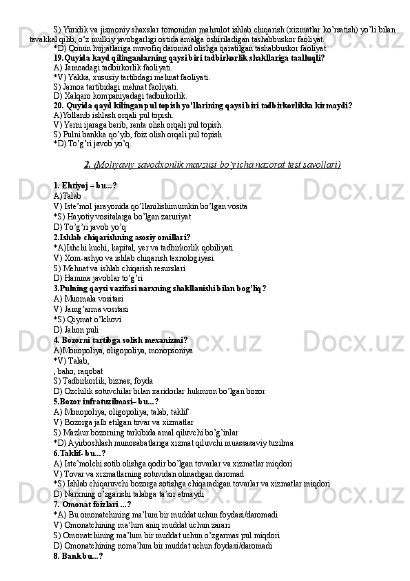 S) Yuridik va jismoniy shaxslar tomonidan mahsulot ishlab chiqarish (xizmatlar ko’rsatish) yo’li bilan
tavakkal qilib, o’z mulkiy javobgarligi ostida amalga oshiriladigan tashabbuskor faoliyat.
*D) Qonun hujjatlariga muvofiq daromad olishga qaratilgan tashabbuskor faoliyat.
19. Quyida kayd qilinganlarning qaysi biri tadbirkorlik shakllariga taalluqli?
A) Jamoadagi tadbirkorlik faoliyati.
*V) Yakka, xususiy tartibdagi mehnat faoliyati.
S) Jamoa tartibidagi mehnat faoliyati.
D) Xalqaro kompaniyadagi tadbirkorlik.
20.  Quyida qayd kilingan pul topish yo’llarining qaysi biri tadbirkorlikka kirmaydi?
A) Yollanib ishlash orqali pul topish.
V) Yerni ijaraga berib, renta olish orqali pul topish.
S) Pulni bankka qo’yib, foiz olish orqali pul topish.
*D) To’g’ri javob yo’q.
2.     (Moliyaviy savodxonlik mavzusi bo’yicha nazorat test savollari)   
1.   E h tiyoj – bu ...?
A)T alab
V) I ste’mol jarayonida  q o’llanilishimumkin bo’lgan vosita
*S) H ayotiy vositalarga bo’lgan zaruriyat
D) T o’g’ri javob yo’q
2.Ishlab chiqarishning asosiy omillari?
*A)I shchi kuchi, kapital, yer va tadbirkorlik  q obiliyati
V) Xom-ashyo va ishlab chiqarish texnologiyasi
S) Meh nat va ishlab chi q arish resurslari
D) H amma javoblar to’g’ri
3.Pulning qaysi vazifasi narxning shakllanishi bilan bog’liq?
A) M uomala vositasi
V) J am g’ arma vositasi
*S) Q iymat o’lchovi
D) J a h on puli
4.  Bozorni tartibga solish mexanizmi ?
A) M onopoliya, oligopoliya, monopsoniya
*V) T alab, 
, ba h o, ra q obat
S) T adbirkorlik, biznes, foyda
D) O zchilik sotuvchilar bilan xaridorlar  h ukmron bo’lgan bozor
5. Bozor infratuzilmasi– bu ...?
A) M on o poliya, oligopoliya, talab, taklif
V) B ozorga jalb etilgan tovar va xizmatlar
S) M azkur bozorning tarkibida amal  q iluvchi bo’g’inlar
*D) A yirboshlash munosabatlariga xizmat  q iluvchi muassasaviy tuzilma
6. Taklif- bu ...?
A) I ste’molchi sotib olishga  q odir bo’lgan tovarlar va xizmatlar mi q dori
V) T ovar va xizmatlarning sotuvidan olinadigan daromad
*S) I shlab chi q aruvchi bozorga sotishga chi q aradigan tovarlar va xizmatlar mi q dori
D) N arxning o’zgarishi talabga ta’sir etmaydi
7.  Omonat foizlari  ...?
*A) B u omonatchining ma’lum bir muddat uchun foydasi/daromadi
V) O monatchining ma’lum  aniq  muddat uchun  zarari
S) Omonatchining ma’lum bir muddat uchun o’zgarmas pul miqdori
D) O monatchining  no ma’lum bir muddat uchun foydasi/daromadi
8.  Bank  bu...? 