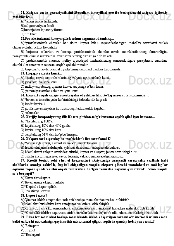 21. Xalqaro  savdo qonuniyatlarini liberalizm tamoyillari  asosida boshqaruvchi xalqaro  iqtisodiy
tashkilot bu...
A)*jahon savdo tashkiloti.
B)xalqaro valyuta fondi.
C)butunjahon iqtisodiy forumi.
D )rim klubi.
22.Proteksionizmni himoya qilish uchun argumentni tanlang...
A)*proteksionistik   choralar   har   doim   import   bilan   raqobatlashadigan   mahalliy   tovarlarni   ishlab
chiqaruvchilar uchun foydalidir.
B)   bojxona   to’lovlari   va   boshqa   proteksionistik   choralar   savdo   mamlakatlarining   farovonligini
pasaytiradi, chunki ular barcha tovarlar narxining oshishiga olib keladi.
C)   proteksionistik   choralar   milliy   iqtisodiyot   tuzilmalarining   samaradorligini   pasaytirishi   mumkin,
chunki ular samarasiz sanoatni saqlab qolishi mumkin.
D ) bojxona to’lovlari davlat byudjetining daromad manbai hisoblanadi.   
23. Haqiqiy valyuta kursi…
A) *tashqi savdo ishtirokchilarining valyuta ayirboshlash kursi.
B ) prognozli valyuta kursi .
C) milliy valyutaning qisman konvertasiyasiga o’tish kursi .
D ) jismoniy shaxslar uchun valyuta kursi.
24. Eksport orqali xorijiy investisiyalar obyekti ustidan to’liq nazorat ta’minlanishi …
A)*bevosita investisiyalar ko’rinishidagi tadbirkorlik kapitali.
B ) kredit kapitali.
C) portfel investisiyalari ko’rinishidagi tadbirkorlik kapitali.
D ) uskunalar.
25. Xorijiy kompaniyaning filiali-bu to’g’ridan-to’g’ri investor egalik qiladigan korxona...
A) *kapitalning 100% .
B ) kapitalning 10% dan 49% gacha .
C) kapitalning 10% dan kam .
D ) kapitalning 51% dan ko’p bo’lmagan .
26. Xalqaro savdo qanday ko’rsatkichlar bilan tavsiflanadi?
A)*Savdo aylanmasi, eksport va import, savdo balansi.
B ) Ishlab chiqarish salohiyati, aylanma daromadi, tashqi savdo balansi.
C) Mamlakatni xalqaro savdodagi ulushi, import va eksport, jahon bozoridagi o’rni.
D ) Ishchi kuchi migrasiya, savdo balansi, xalqaro munosabatga kirishishi.
27.   Kredit   berish   yoki   chet   el   korxonalari   aksiyalariga   maqsadli   sarmoyalar   sarflash   kabi
shakllarda   amalga   oshirilib,   kapital   chiqarilgan   vaqtda   eksport   qiluvchi   mamlakatdan   mablag’lar
oqimini   taqozo   qiladi   va   shu   orqali   tasarrufida   bo’lgan   resurslar   hajmini   qisqartiradi.   Nima   haqida
so’z boryapti?
A)Xizmatlar eksporti.
V)Tovarlarning eksport tarkibi.
C)*Kapital eksport qilish.
D )Investisiya kiritish.
28. Import nima?
A)Qimmat ishlab chiqarishni tark etib boshqa mamlakatdan mahsulot kiritish.
B )Mamlakat hududidan kam xarajat mahsulotlarni olib chiqish.
C)Xorijiy firma va korxonalardan shartnoma asosida mamalakat hududiga mahsulot olib kirish.
D)*Chet ellik ishlab chiqaruvchilardan tovarlar (xizmatlar) sotib olib, ularni mamlakatga keltirish.
29. Biror bir mamlakat boshqa mamlakatda ishlab chiqarilgan tovarni o’z iste’moli uchun emas,
balki uchinchi mamlakatga qayta sotish uchun xarid qilgan taqdirda qanday holat yuz beradi?
A) Reimport .
V) Import .
C)*Reeksport . 