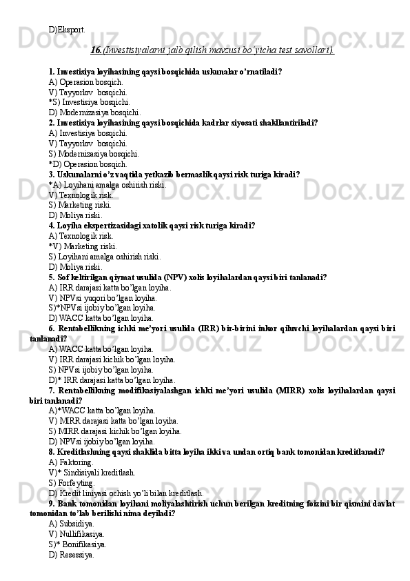 D )Eksport.
16.    (   Investisiyalarni jalb qilish mavzusi bo’yicha test savollari    ).   
1. Investisiya loyihasining qaysi bosqichida uskunalar o’rnatiladi?
A) Operasion bosqich.
V) Tayyorlov  bosqichi.
*S) Investisiya bosqichi.
D) Modernizasiya bosqichi.
2. Investisiya loyihasining qaysi bosqichida kadrlar siyosati shakllantiriladi?
A) Investisiya bosqichi.
V) Tayyorlov  bosqichi.
S) Modernizasiya bosqichi.
*D) Operasion bosqich.
3. Uskunalarni o’z vaqtida yetkazib bermaslik qaysi risk turiga kiradi?
*A) Loyihani amalga oshirish riski.
V) Texnologik risk.
S) Marketing riski.
D) Moliya riski.
4. Loyiha ekspertizasidagi xatolik qaysi risk turiga kiradi?
A) Texnologik risk.
*V) Marketing riski.
S) Loyihani amalga oshirish riski.
D) Moliya riski.
5. Sof keltirilgan qiymat usulida (NPV) xolis loyihalardan qaysi biri tanlanadi?
A) IRR darajasi katta bo’lgan loyiha.
V) NPVsi yuqori bo’lgan loyiha.
S)*NPVsi ijobiy bo’lgan loyiha.
D) WACC katta bo’lgan loyiha.
6.   Rentabellikning   ichki   me’yori   usulida   (IRR)   bir-birini   inkor   qiluvchi   loyihalardan   qaysi   biri
tanlanadi?
A) WACC katta bo’lgan loyiha.
V) IRR darajasi kichik bo’lgan loyiha.
S) NPVsi ijobiy bo’lgan loyiha.
D)* IRR darajasi katta bo’lgan loyiha.
7.   Rentabellikning   modifikasiyalashgan   ichki   me’yori   usulida   (MIRR)   xolis   loyihalardan   qaysi
biri tanlanadi?
A)*WACC katta bo’lgan loyiha.
V) MIRR darajasi katta bo’lgan loyiha.
S) MIRR darajasi kichik bo’lgan loyiha.
D) NPVsi ijobiy bo’lgan loyiha.
8. Kreditlashning qaysi shaklida bitta loyiha ikki va undan ortiq bank tomonidan kreditlanadi?
A) Faktoring.
V)* Sindisiyali kreditlash.
S) Forfeyting.
D) Kredit liniyasi ochish yo’li bilan kreditlash.
9. Bank tomonidan loyihani moliyalashtirish uchun berilgan kreditning foizini bir qismini davlat
tomonidan to’lab berilishi nima deyiladi?
A) Subsidiya.
V) Nullifikasiya.
S)* Bonifikasiya.
D) Resessiya. 