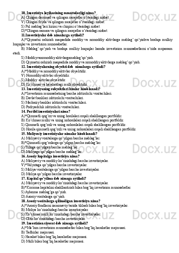 10. Investisiya loyihasining samaradorligi nima?
A) Olingan daromad va qilingan xarajatlar o’rtasidagi nisbat.
V) Olingan foyda va qilingan xarajatlar o’rtasidagi nisbat.
S) Pul mablag’lari kirimi va chiqimi o’rtasidagi nisbat.
D)*Olingan samara va qilingan xarajatlar o’rtasidagi nisbat.
11.Investisiyalar deb nimalarga aytiladi? 
A)*Qiymatni   oshirish   maqsadida   moddiy   va   nomoddiy   aktivlarga   mablag’  qo’yishva   boshqa   mulkiy
huquqlar va investision munosabatlar. 
B)   Mablag’  qo’yish   va   boshqa   mulkiy   huquqlar   hamda   investision   munosabatlarni   o’zida   mujassam
etadi. 
S) Moddiyvanomoddiy aktivlargamablag’qo’yish. 
D) Qiymatni oshirish maqsadida moddiy va nomoddiy aktivlarga mablag’ qo’yish.
12. Investisiyalarning obyekti deb  nimalarga aytiladi?
A)*Moddiy va nomoddiy aktivlar obyektidir. 
V) Nomoddiy aktivlar obyektidir. 
S) Moddiy  aktivlar obyektidir. 
D) Ko’chmas va harakatdagi mulk obyektidir. 
13. Investisiyaning subyektlari kimlar hisoblanadi?
A)*Investision munosabatning barcha ishtirokchi vositachilari.
B ) Davlat banklari ishtirokchi vositachilari.
S) Markaziy banklar ishtirokchi vositachilari.
D ) Podryadchik ishtirokchi vositachilari.
14. Portfel investisiyalari nima?
A)*Qimmatli qog’oz va uning hosilalari orqali shakllangan portfeldir. 
B ) Ko’chmas mulki va uning nohosilalari orqali shakllangan portfeldir. 
S) Qimmatli qog’ozli va uning nohosilalari orqali shakllangan portfeldir.
D) Hosila qimmatli qog’ozli va uning nohosilalari orqali shakllangan portfeldir.  
15. Moliyaviy investisiyalar nimalar hisoblanadi? 
A) Moliyaviy vositalarga qo’yilgan barcha mablag’lar. 
B)*Qimmatli qog’ozlarga qo’yilgan barcha mablag’lar. 
S) Tilloga qo’yilgan barcha mablag’lar. 
D) Moliyaga qo’yilgan barcha mablag’lar.
16. Asosiy kapitalga investisiya nima? 
A) Moliyaviy va moddiy ko’rinishdagi barcha investisiyalar.
V)*Valyutaga qo’yilgan barcha investisiyalar.
S) Moliya vositalariga qo’yilgan barcha investisiyalar. 
D) Moliya qo’yilgan barcha investisiyalar.
17. Kapital qo’yilma deb nimaga aytiladi? 
A) Moliyaviy va moddiy ko’rinishdagi barcha investisiyalar.
B )*Korxona kapitalini shakllantirish bilan bog’liq investision munosabatlar. 
S) Aylanma mablag’ga qo’yish. 
D ) Asosiy vositalarga qo’yish.
18. Asosiy vositalarga qilinadigan investisiya nima? 
A)*Asosiy fondlarni zamonaviy tarzda tiklash bilan bog’liq investisiyalar.
B ) Moliya ko’rinishidagi barcha investisiyalar.
S) Ko’chmas mulk ko’rinishidagi barcha investisiyalar.
D ) Oltin ko’rinishidagi barcha investisiyalar.
19. Investision siyosat deb nimaga aytiladi?
A)*Ma’lum investision munosabatlar bilan bog’liq harakatlar majmuasi. 
B) Tadbirlar majmuasi. 
S) Harakat bilan bog’liq harakatlar majmuasi.
D) Mulk bilan bog’liq harakatlar majmuasi.