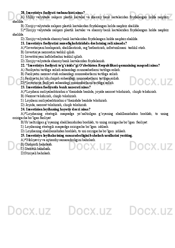 20. Investisiya faoliyati tushunchasi nima? 
A)   Milliy   valyutada   xalqaro   plastik   kartalar   va   shaxsiy   bank   kartalaridan   foydalangan   holda   naqdsiz
shaklda. 
B) Xorijiy valyutada xalqaro plastik kartalardan foydalangan holda naqdsiz shaklda.
S)*Xorijiy   valyutada   xalqaro   plastik   kartalar   va   shaxsiy   bank   kartalaridan   foydalangan   holda   naqdsiz
shaklda. 
D ) Xorijiy valyutada shaxsiy bank kartalaridan foydalangan holda naqdsiz shaklda.  
21. Investisiya faoliyatini muvofiqlashtirishda davlatning roli nimada?
A)*Investisiyani boshqarish, shakllantirish, rag’batlantirish, infratuzilmani  tashkil etish.  
B ) Investisiya nazoratini tashkil qilish.
S) Investitsiyani kafolatlashni tashkil qilish. 
D ) Xorijiy valyutada shaxsiy bank kartalaridan foydalanish.
22. “Investisiya faoliyati to’g’risida”gi O’zbekiston Respublikasi qonunining maqsadi nima?
A) Faoliyatni tartibga solish sohasidagi munosabatlarni tartibga solish. 
B) Faoliyatni nazorat etish sohasidagi munosabatlarni tartibga solish.
S) Faoliyatni ko’rib chiqish sohasidagi munosabatlarni tartibga solish. 
D )*Investisiya faoliyati sohasidagi munosabatlarni tartibga solish.  
23. Investision faoliyatda bank nazorati nima?
A)*Loyihani moliyalashtirishni o’tkazishda bankda, joyida nazorat tekshirish,  chiqib tekshirish.  
B ) Nazorat tekshirish, chiqib tekshirish. 
S) Loyihani moliyalashtirishni o’tkazishda bankda tekshirish.
D ) Joyida, nazorat tekshirish, chiqib tekshirish.
24. Investision loyihaning hayotiy davri nima?
A)*Loyihaning   strategik   maqsadga   yo’naltirilgan   g’oyaning   shakllanishidan   boshlab,   to   uning
oxirigacha bo’lgan faoliyat. 
B)Yo’naltirilgan g’oyaning shakllanishidan boshlab, to uning oxirigacha bo’lgan  faoliyat. 
S) Loyihaning strategik maqsadga oxirigacha bo’lgan  ishlash. 
D) Loyihaning shakllanishidan boshlab, to uni oxirigacha bo’lgan  ishlash.
25. Investisiya loyihalarining samaradorligini baholash usullarini yoriting. 
A)*Moliyaviy va iqtisodiy samaradorligini baholash. 
B ) Diskontli baholash.
S) Statistik baholash.
D )Stixiyali baholash. 