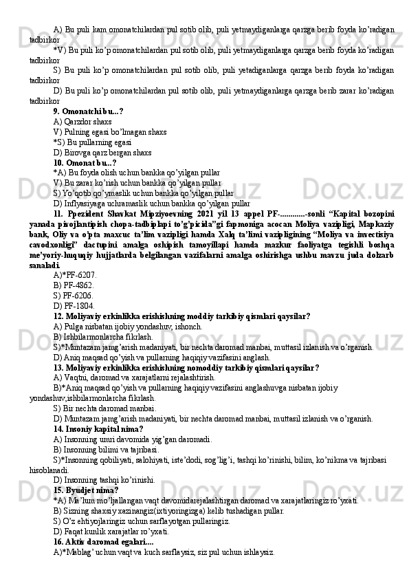 A)   Bu puli kam omonatchilardan pul sotib olib, puli yetmaydiganlarga qarzga berib foyda ko’radigan
tadbirkor
*V) Bu puli ko’p omonatchilardan pul sotib olib, puli yetmaydiganlarga qarzga berib foyda ko’radigan
tadbirkor
S)   Bu   puli   ko’p   omonatchilardan   pul   sotib   olib,   puli   yetadiganlarga   qarzga   berib   foyda   ko’radigan
tadbirkor
D) Bu puli ko’p omonatchilardan pul sotib olib, puli yetmaydiganlarga qarzga berib zarar ko’radigan
tadbirkor
9.  Omonatchi  bu...?
A) Qarzdor shaxs
V) Pulning egasi bo’lmagan shaxs
*S) B u pullarning egasi
D)  Birovga qarz bergan shaxs
10.  Omonat  bu...?
*A)  Bu foyda olish uchun bankka qo’yilgan pullar
V) B u  zarar ko’rish  uchun bankka qo’yilgan pullar
S) Yo’qotib qo’ymaslik uchun bankka qo’yilgan pullar
D) Inflyasiyaga uchramaslik uchun bankka qo’yilgan pullar
11.   Ppezident   Shavkat   Mipziyoevning   2021   yil   13   appel   PF-............-sonli   “Kapital   bozopini
yanada   pivojlantipish   chopa-tadbiplapi   to’g’picida”gi   fapmoniga   acocan   Moliya   vazipligi,   Mapkaziy
bank,   Oliy   va   o’pta   maxcuc   ta’lim   vazipligi   hamda   Xalq   ta’limi   vazipligining   “Moliya   va   invectisiya
cavodxonligi”   dactupini   amalga   oshipish   tamoyillapi   hamda   mazkur   faoliyatga   tegishli   boshqa
me’yoriy-huquqiy   hujjatlarda   belgilangan   vazifalarni   amalga   oshirishga   ushbu   mavzu   juda   dolzarb
sanaladi.
A)*PF-6207.
B) PF-4862.
S) PF-6206.
D) PF-1804.
12. Moliyaviy erkinlikka erishishning moddiy tarkibiy qismlari qaysilar?
A) Pulga nisbatan ijobiy yondashuv,  i shonch.
B) Ishbilarmonlarcha fikrlash.
S)*Muntazam jamg’arish madaniyati, bir nechta daromad manbai, mu t tasil izlanish va o’rganish.
D) Aniq maqsad qo’yish va pullarning haqiqiy vazifasini anglash.
13. Moliyaviy erkinlikka erishishning nomoddiy tarkibiy qismlari qaysilar?
A)  V aqtni, daromad va xarajatlarni rejalashtirish.
B)* A niq maqsad qo’yish va pullarning haqiqiy vazifasini anglashu v ga nisbatan ijobiy 
yondashuv , ishbilarmonlarcha fikrlash.
S)  B ir nechta daromad manbai.
D) Muntazam jamg’arish madaniyati, bir nechta daromad manbai, mut t asil izlanish va o’rganish .
14. Insoniy kapital nima?
A) Insonning umri davomida yig’gan daromadi .
B) Insonning bilimi va tajribasi .
S)*Insonning qobiliyati, salohiyati, iste’dodi, sog’lig’i, tashqi ko’rinishi, bilim, ko’nikma va tajribasi 
hisoblanadi.
D) Insonning tashqi ko’rinishi . 
15. Byudjet nima?
*A) Ma’lum mo’ljallangan vaqt davomidarejalashtirgan daromad va xarajatlaringiz ro’yxati.
B) Sizning shaxsiy xazinangiz(ixtiyoringizga) kelib tushadigan pullar.
S)  O’ z ehtiyojlaringiz uchun sarflayotgan pullaringiz.
D) Faqat kunlik xarajatlar ro’yxati.
16. Aktiv daromad egalari....
A)*Mablag’ uchun vaqt va kuch sarflaysiz, siz pul uchun ishlaysiz.