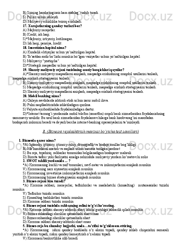B) Sizning harakatingizsiz ham mablag’ tushib turadi.
S) Pul siz uchun ishlaydi.
D) Moliyaviy erkinlikka tezroq erishiladi.
17. Xarajatlarning qanday turlari bor?
A) Majburiy xarajatlar .
B) Kredit, ish haqi .
S)*Majburiy, ixtiyoriy, kutilmagan.
D) Ish haqi, pensiya, kredit.
1 8. Investision kapital nima?
A) Kundalik ehtiyojlar uchun yo’naltirilgan kapital.
B) To’satdan sodir bo’lishi mumkin bo’lgan vaziyatlar uchun yo’naltirilgan kapital.
S) Moliyaviy "yostiqcha".
D)*Strategik maqsadlar uchun yo’naltirilgan kapital .
1 9. Shaxsiy moliyaviy rejani tuzishning asosiy bosqichlari qaysilar?
A)*Shaxsiy moliyaviy maqsadlarni aniqlash , m aqsadga erishishning muqobil usullarini tanlash , 
m aqsadga erishish strategiyasini tanlash .
B) Shaxsiy moliyaviy maqsadlarni aniqlash, maqsadga erishishning muqobil usullarini tanlash.
S) Maqsadga erishishning muqobil usullarini tanlash, maqsadga erishish strategiyasini tanlash.
D) Shaxsiy moliyaviy maqsadlarni aniqlash, maqsadga erishish strategiyasini tanlash.
20 . Mobil banking nima?
A) Onlayn savdolarda ishtirok etish uchun zarur mobil ilova .
B) Pulni naqdlashtirishda ishlatiladigan qurilma.
S) Valyuta ayirboshlashda foydalaniladigan dastur .
D)* I nternet tarmog’i yordamida mobil telefon (smartfon) orqali bank xizmatlaridan foydalanishning 
zamonaviy usulidir. Bu usul bank xizmatlaridan foydalanuvchilarga bank hisobvarag’ini masofadan 
boshqarish imkonini beradi va deyarli barcha internet-banking operasiyalarini ta’minlaydi.
3.     (Biznesni rejalashtirish mavzusi bo’yicha test savollari)   
1.   Biznesda  q aror nima?
*A)  Iqtisodiy, ijtimoiy, ijtimoiy-ru hiy , demografik va boshqa omillar bo g’ likligi
B )  Ma’lumotlarni uzatish va sa q lash uchun maxsus tuzilgan predmet
S)  Bu reja, topshiri q   rahbarlar tomonidan belgilanadigan boshqaruv ma h suli
D)  Birorta tadbir yoki faoliyatni amalga oshirishda moliyaviy yordam ko’rsatuvchi xolis
2.   S WOT tahlili yordamida ... ?
*A) Korxonaning kuchli va zaif tomonlari, xavf-xatar va imkoniyatlarini aniqlash mumkin
V)  Korxonaning nar x  siyosatini aniqlash mumkin
S)  Korxonaning investisiya imkoniyatlarini aniqlash mumkin
D)  Korxonaning biznes strategiyasini aniqlash mumkin
3.   Biznes - rejani kim tuzadi?
*A)   Korxona   rahbari,   menejerlar,   tadbirkorlar   va   masla h atchi   (k o nsaltin g)     mutaxassislar   tuzishi
mumkin
V)  Tadbirkor tuzishi mumkin
S)  K o nsalting tashkilotlari tuzishi mumkin
D)  Korxona rahbari tuzishi mumkin
4.   Biznes rejani tuzishda rahbarning rolini to’g’ri ko’rsating.
*A) Korxona rahbari shaxsiy ishtiroki shart, ishchi guruhiga rahbarlik qilish mumkin
V)  Biznes so h asidagi sheriklar  q atnashishi shart  emas
S)  Biznes so h asidagi sheriklar  q atnashishi shart
D)  Korxona rahbari shaxsiy ishtiroki shart emas
5.   Biznes - reja bu shunday  h ujjatki, unda…ta’rifni to’g’ridavom ettiring.
*A)   Korxonaning     ishini   q anday   boshlashi   o’ z   aksini   topadi,   qanday   ishlab   chiqarishni   samarali
yur it ish  o’ z aksini topadi, riskni qanday kamaytirish  o’ z aksini topadi
V)  Korxonani bankrotlikka olib boradi 