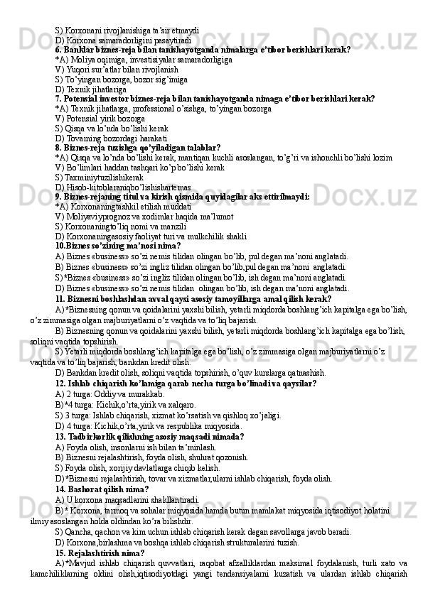 S)  Korxonani rivojlanishiga ta’sir etmaydi
D)  Korxona samaradorligini pasaytiradi
6.   Banklar biznes - reja bilan tanishayotganda nimalarga e’tibor berishlari kerak?
*A)  Moliya o q imiga,  i nvestisiyalar samaradorligiga
V)  Yu q ori sur’atlar bilan rivojlanish
S)  T o’ yingan bozorga, bozor si g’ imiga
D)  Texnik ji h atlariga
7.   Potensial investor biznes - reja bilan tanishayotganda nimaga e’tibor berishlari kerak?
*A)  Texnik ji h atlarga, professional  o’ sishga, t o’ yingan bozorga
V)  Potensial yirik bozorga
S) Qisqa  va l o’ nda b o’ lishi kerak
D)  Tovarning bozordagi  h arakati
8.   Biznes - reja tuzishga  qo’ yiladigan talablar ?
*A) Qisqa va lo’nda bo’lishi kerak, mantiqan kuchli asoslangan, to’g’ri va ishonchli bo’lishi lozim
V)  Bo’limlari haddan tashqari ko’p bo’lishi kerak
S) Taxminiytuzilishikerak
D)  Hisob - kitoblaraniqbo’lishishartemas
9.   Biznes-rejaning titul va kirish qismida quyidagilar aks ettirilmaydi:
*A) Korxonaningtashkil etilish muddati
V)  Moliyaviyprognoz va xodimlar  h a q ida ma’lumot
S)  Korxonaningt o’ li q  nomi va manzili
D)  Korx o naningasosiy faoliyat turi va mulkchilik shakli
10.Biznes so’zining ma’nosi nima?
A) Biznes «business» so’zi nemis tilidan olingan bo’lib, pul degan ma’noni anglatadi.
B) Biznes «business» so’zi ingliz tilidan olingan bo’lib,pul degan ma’noni  anglatadi.
S) * Biznes «business» so’zi ingliz tilidan olingan bo’lib, ish degan ma’noni anglatadi.
D) Biznes «business» so’zi nemis tilidan  olingan bo’lib, ish degan ma’noni anglatadi.
11 . Biznesni boshlashdan avval qaysi asosiy tamoyillarga amal qilish kerak?
A) * Biznesning qonun va qoidalarini yaxshi bilish, yetarli miqdorda boshlang’ich kapitalga ega bo’lish,
o’z zimmasiga olgan majburiyatlarni o’z vaqtida va to’liq bajarish.
B) Biznesning qonun va qoidalarini yaxshi bilish, yetarli miqdorda boshlang’ich kapitalga ega bo’lish, 
soliqni vaqtida topshirish.
S) Yetarli miqdorda boshlang’ich kapitalga ega bo’lish, o’z zimmasiga olgan majburiyatlarni o’z 
vaqtida va to’liq bajarish, bankdan kredit olish.
D) Bankdan kredit olish, soliqni vaqtida topshirish, o’quv kurslarga qatnashish.
12. Ishlab chiqarish ko’lamiga qarab necha turga bo’linadi va qaysilar?
A) 2 turga: Oddiy va murakkab .
B) * 4 turga: Kichik,o’rta,yirik va xalqaro .
S) 3 turga: Ishlab chiqarish, xizmat ko’rsatish va qishloq xo’jaligi .
D) 4 turga: Kichik,o’rta,yirik va respublika miqyosida .
13 . Tadbirkorlik qilishning asosiy maqsadi nimada?
A) Foyda olish, insonlarni ish bilan ta’minlash.
B ) Biznesni rejalashtirish, foyda olish, shuhrat qozonish.
S) Foyda olish, xorijiy davlatlarga chiqib kelish.
D ) * Biznesni rejalashtirish, tovar va xizmatlar,ularni ishlab chiqarish, foyda olish.
14 . Bashorat qilish nima?
A) U korxona maqsadlarini shakllantiradi .
B ) *  Korxona, tarmoq va sohalar miqyosida hamda butun mamlakat miqyosida iqtisodiyot holatini 
ilmiy asoslangan holda oldindan ko’ra bilishdir.
S) Qancha, qachon va kim uchun ishlab chiqarish kerak degan savollarga javob beradi.
D )  Korxona,birlashma va boshqa ishlab chiqarish strukturalarini tuzish.
15. Rejalashtirish nima?
A) * Mavjud   ishlab   chiqarish   quvvatlari,   raqobat   afzalliklardan   maksimal   foydalanish,   turli   xato   va
kamchiliklarning   oldini   olish,iqtisodiyotdagi   yangi   tendensiyalarni   kuzatish   va   ulardan   ishlab   chiqarish