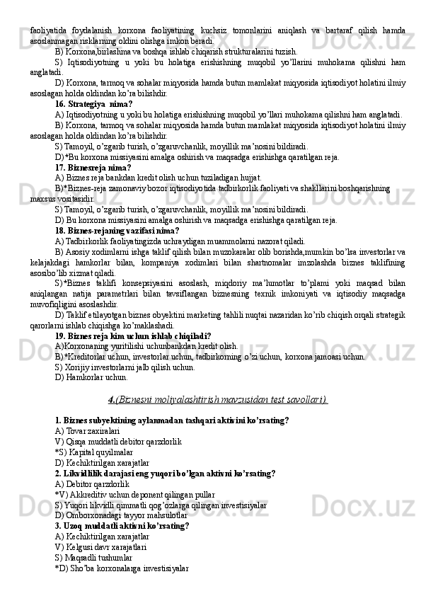 faoliyatida   foydalanish   korxona   faoliyatining   kuchsiz   tomonlarini   aniqlash   va   bartaraf   qilish   hamda
asoslanmagan risklarning oldini olishga imkon beradi.
B )  Korxona,birlashma va boshqa ishlab chiqarish strukturalarini tuzish .
S)   Iqtisodiyotning   u   yoki   bu   holatiga   erishishning   muqobil   yo’llarini   muhokama   qilishni   ham
anglatadi.                                                                                              
D) Korxona, tarmoq va sohalar miqyosida hamda butun mamlakat miqyosida iqtisodiyot holatini ilmiy
asoslagan holda oldindan ko’ra bilishdir.
16. Strategiya  nima?
A) Iqtisodiyotning u yoki bu holatiga erishishning muqobil yo’llari muhokama qilishni ham anglatadi.
B) Korxona, tarmoq va sohalar miqyosida hamda butun mamlakat miqyosida iqtisodiyot holatini ilmiy
asoslagan holda oldindan ko’ra bilishdir.
S) Tamoyil, o’zgarib turish, o’zgaruvchanlik, moyillik ma’nosini bildiradi.
D ) * Bu korxona missiyasini amalga oshirish va maqsadga erishishga qaratilgan reja.
17 . Biznesreja nima?
A) Biznes reja bankdan kredit olish uchun tuziladigan hujjat.
B)*Biznes-reja zamonaviy bozor iqtisodiyotida tadbirkorlik faoliyati va shakllarini boshqarishning 
maxsus vositasidir.
S) Tamoyil, o’zgarib turish, o’zgaruvchanlik, moyillik ma’nosini bildiradi.
D ) Bu korxona missiyasini amalga oshirish va maqsadga erishishga qaratilgan reja.
18 .  Biznes-rejaning vazifasi nima?
A)  Tadbirkorlik faoliyatingizda uchraydigan muammolarni nazorat qiladi.
B) Asosiy xodimlarni ishga taklif qilish bilan muzokaralar olib borishda,mumkin bo’lsa investorlar va
kelajakdagi   hamkorlar   bilan,   kompaniya   xodimlari   bilan   shartnomalar   imzolashda   biznes   taklifining
asosibo’lib xizmat qiladi.
S) * Biznes   taklifi   konsepsiyasini   asoslash,   miqdoriy   ma’lumotlar   to’plami   yoki   maqsad   bilan
aniqlangan   natija   parametrlari   bilan   tavsiflangan   biznesning   texnik   imkoniyati   va   iqtisodiy   maqsadga
muvofiqligini asoslashdir.
D) Taklif etilayotgan biznes obyektini marketing tahlili nuqtai nazaridan ko’rib chiqish orqali strategik
qarorlarni ishlab chiqishga ko’maklashadi.
19 . Biznes reja kim uchun ishlab chiqiladi?
A)Korxonaning yuritilishi uchunbankdan kredit olish .
B) * Kreditorlar uchun, investorlar uchun, tadbirkorning o’zi uchun, korxona jamoasi uchun.
S) Xorijiy investorlarni jalb qilish uchun.
D ) Hamkorlar uchun.
4.    (Biznesni moliyalashtirish mavzusidan test savollari).   
1.  Biznes subyektining aylanmadan tashqari aktivini ko’rsating?
A)  Tovar zaxiralari
V) Qisqa muddatli debitor qarzdorlik
*S) Kapital quyilmalar
D) Kechiktirilgan xarajatlar
2. Likvidlilik darajasi eng yuqori bo’lgan aktivni ko’rsating?
A) Debitor qarzdorlik
*V) Akkreditiv uchun deponent qilingan pullar
S) Yuqori likvidli qimmatli qog’ozlarga qilingan investisiyalar
D) Omborxonadagi tayyor mahsulotlar
3. Uzoq muddatli aktivni ko’rsating?
A)  Kechiktirilgan xarajatlar
V) Kelgusi davr xarajatlari
S) Maqsadli tushumlar
*D) Sho’ba korxonalarga investisiyalar 