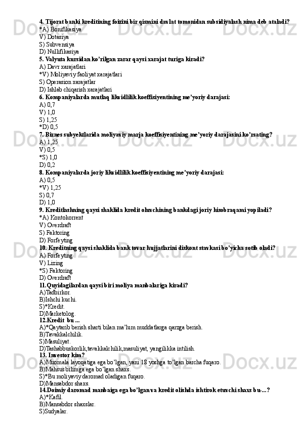 4. Tijorat banki kreditining foizini bir qismini davlat tomonidan subsidiyalash nima deb ataladi?
*A) Bonifikasiya
V) Dotasiya
S) Subvensiya
D) Nullifikasiya
5. Valyuta kursidan ko’rilgan zarar qaysi xarajat turiga kiradi?
A) Davr xarajatlari
*V) Moliyaviy faoliyat xarajatlari
S) Operasion xarajatlar
D) Ishlab chiqarish xarajatlari
6. Kompaniyalarda mutlaq likvidlilik koeffisiyentining me’yoriy darajasi:
A) 0,7
V) 1,0
S) 1,25
*D) 0,5
7.   Biznes subyektlarida moliyaviy marja koeffisiyentining me’yoriy darajasini ko’rsating?
A) 1,25
V) 0,5
*S) 1,0
D) 0,2
8. Kompaniyalarda joriy likvidlilik koeffisiyentining me’yoriy darajasi:
A) 0,5
*V) 1,25
S) 0,7
D) 1,0
9. Kreditlashning qaysi shaklida kredit oluvchining bankdagi joriy hisobraqami yopiladi?
*A) Kontokorrent
V) Overdraft
S) Faktoring
D) Forfeyting
10. Kreditning qaysi shaklida bank tovar hujjatlarini diskont stavkasi bo’yicha sotib oladi?
A) Forfeyting
V) Lizing
*S) Faktoring
D) Overdraft
11.Quyidagilardan qaysi biri moliya manbalariga kiradi?
A)Tadbirkor.
B )Ishchi kuchi.
S)*Kredit.
D )Marketolog.
12.Kredit  bu ...
A)*Qaytarib berish sharti bilan ma’lum muddatlarga qarzga berish.
B)Tavakkalchilik.
S)Masuliyat.
D)Tashabbuskorlik,tavakkalchilik,masuliyat, yangilikka intilish.
13. Investor kim?
A)Muomala layoqatiga ega bo’lgan, yani 18 yoshga to’lgan barcha fuqaro.
B)Mahsus bilimga ega bo’lgan shaxs.
S)*Bu moliyaviy daromad oladigan fuqaro.
D)Mansabdor shaxs.
14.Doimiy daromad manbaiga ega bo’lgan va kredit olishda ishtirok etuvchi shaxs bu-...?
A)*Kafil.
B )Mansabdor shaxslar.
S)Sudyalar. 