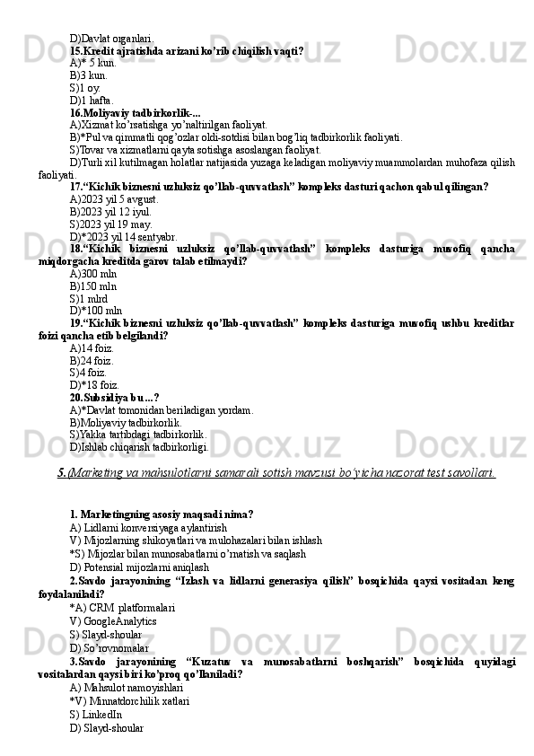 D )Davlat organlari.
15.Kredit ajratishda arizani ko’rib chiqilish vaqti?
A)* 5 kun.
B )3 kun.
S)1 oy.
D)1 hafta.
16.Moliyaviy tadbirkorlik-...
A)Xizmat ko’rsatishga yo’naltirilgan faoliyat.         
B)*Pul va qimmatli qog’ozlar oldi-sotdisi bilan bog’liq tadbirkorlik faoliyati.
S)Tovar va xizmatlarni qayta sotishga asoslangan faoliyat .
D)Turli xil kutilmagan holatlar natijasida yuzaga keladigan moliyaviy muammolardan muhofaza qilish
faoliyati.
17.“Kichik biznesni uzluksiz qo’llab-quvvatlash” kompleks dasturi qachon qabul qilingan?
A)2023 yil 5 avgust .
B )2023 yil 12 iyul .
S)2023 yil 19 may .
D )*2023 yil 14 sentyabr .
18.“Kichik   biznesni   uzluksiz   qo’llab-quvvatlash”   kompleks   dasturiga   muvofiq   qancha
miqdorgacha kreditda garov talab etilmaydi?
A)300 mln     
B )150 mln    
S)1 mlrd     
D)*100 mln
19.“Kichik   biznesni   uzluksiz   qo’llab-quvvatlash”   kompleks   dasturiga   muvofiq   ushbu   kreditlar
foizi qancha etib belgilandi?
A)14 foiz .
B )24 foiz .
S)4 foiz .
D )*18 foiz .
20.Subsidiya bu ...?
A)*Davlat tomonidan beriladigan yordam .
B )Moliyaviy tadbirkorlik .
S)Yakka tartibdagi tadbirkorlik .
D)Ishlab chiqarish tadbirkorligi.
5.    (Marketing va mahsulotlarni samarali sotish mavzusi bo’yicha nazorat test savollari.   
1. Marketingning asosiy maqsadi nima?
A)  Lidlarni konversiyaga aylantirish
V) Mijozlarning shikoyatlari va mulohazalari bilan ishlash
*S) Mijozlar bilan munosabatlarni o’rnatish va saqlash
D)  Potensial mijozlarni aniqlash
2. Savdo   jarayonining   “Izlash   va   lidlarni   generasiya   qilish”   bosqichida   qaysi   vositadan   keng
foydalaniladi?
*A)  CRM  platformalari
V)  GoogleAnalytics
S)  Slayd-shoular
D)  So’rovnomalar
3. Savdo   jarayonining   “ Kuzatuv   va   munosabatlarni   boshqarish ”   bosqichida   quyidagi
vositalardan qaysi biri ko’proq qo’llaniladi?
A)  Mahsulot namoyishlari
*V)  Minnatdorchilik xatlari
S)  LinkedIn
D)  Slayd-shoular