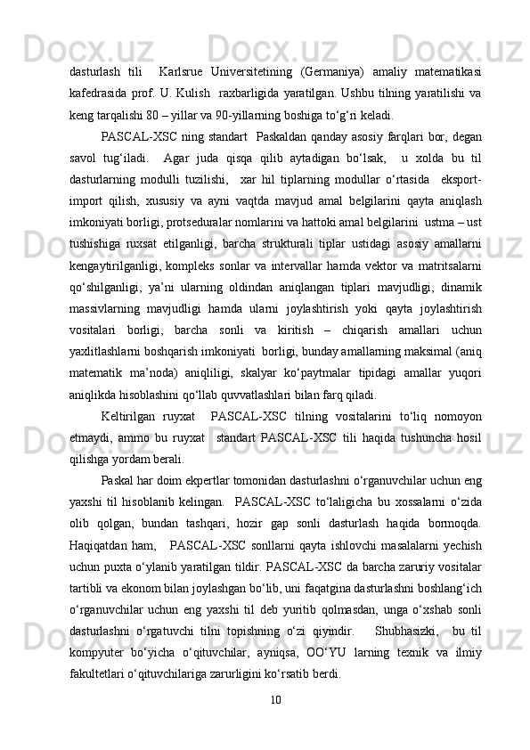 dasturlash   tili     Karlsrue   Universitetining   (Germaniya)   amaliy   matematikasi
kafedrasida   prof.   U.   Kulish     raxbarligida   yaratilgan.   Ushbu   tilning   yaratilishi   va
keng tarqalishi 80 – yillar va 90-yillarning boshiga to‘g‘ri keladi.
PASCAL-XSC ning standart    Paskaldan qanday  asosiy  farqlari  bor, degan
savol   tug‘iladi.     Agar   juda   qisqa   qilib   aytadigan   bo‘lsak,     u   xolda   bu   til
dasturlarning   modulli   tuzilishi,     xar   hil   tiplarning   modullar   o‘rtasida     eksport-
import   qilish,   xususiy   va   ayni   vaqtda   mavjud   amal   belgilarini   qayta   aniqlash
imkoniyati borligi, protseduralar nomlarini va hattoki amal belgilarini  ustma – ust
tushishiga   ruxsat   etilganligi,   barcha   strukturali   tiplar   ustidagi   asosiy   amallarni
kengaytirilganligi,   kompleks   sonlar   va   intervallar   hamda   vektor   va   matritsalarni
qo‘shilganligi,   ya’ni   ularning   oldindan   aniqlangan   tiplari   mavjudligi,   dinamik
massivlarning   mavjudligi   hamda   ularni   joylashtirish   yoki   qayta   joylashtirish
vositalari   borligi,   barcha   sonli   va   kiritish   –   chiqarish   amallari   uchun
yaxlitlashlarni boshqarish imkoniyati  borligi, bunday amallarning maksimal (aniq
matematik   ma’noda)   aniqliligi,   skalyar   ko‘paytmalar   tipidagi   amallar   yuqori
aniqlikda hisoblashini qo‘llab quvvatlashlari bilan farq qiladi.
Keltirilgan   ruyxat     PASCAL-XSC   tilning   vositalarini   to‘liq   nomoyon
etmaydi,   ammo   bu   ruyxat     standart   PASCAL-XSC   tili   haqida   tushuncha   hosil
qilishga yordam berali.
Paskal har doim ekpertlar tomonidan dasturlashni o‘rganuvchilar uchun eng
yaxshi   til   hisoblanib   kelingan.     PASCAL-XSC   to‘laligicha   bu   xossalarni   o‘zida
olib   qolgan,   bundan   tashqari,   hozir   gap   sonli   dasturlash   haqida   bormoqda.
Haqiqatdan   ham,       PASCAL-XSC   sonllarni   qayta   ishlovchi   masalalarni   yechish
uchun puxta o‘ylanib yaratilgan tildir. PASCAL-XSC da barcha zaruriy vositalar
tartibli va ekonom bilan joylashgan bo‘lib, uni faqatgina dasturlashni boshlang‘ich
o‘rganuvchilar   uchun   eng   yaxshi   til   deb   yuritib   qolmasdan,   unga   o‘xshab   sonli
dasturlashni   o‘rgatuvchi   tilni   topishning   o‘zi   qiyindir.       Shubhasizki,     bu   til
kompyuter   bo‘yicha   o‘qituvchilar,   ayniqsa,   OO‘YU   larning   texnik   va   ilmiy
fakultetlari o‘qituvchilariga zarurligini ko‘rsatib berdi.
10 