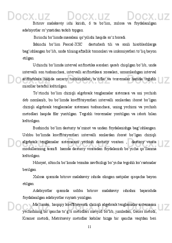 Bitiruv   malakaviy   ishi   kirish,   6   ta   bo‘lim,   xulosa   va   foydalanilgan
adabiyotlar ro‘yxatidan tarkib topgan.
 Birinchi bo‘limda masalani qo‘yilishi haqida so‘z boradi.
Ikkinchi   bo‘lim   Pascal-XSC     dasturlash   tili   va   sonli   hisoblashlarga
bag‘ishlangan bo‘lib, unda tilning afzallik tomonlari va imkoniyatlari to‘liq bayon
etilgan.
Uchinchi bo‘limda interval arifmetika asoslari qarab chiqilgan bo‘lib, unda
intervalli son tushunchasi, intervalli arifmetikasi xossalari, umumlashgan interval
arifmetikasi   haqida   nazariy   tushunchalar,   ta’riflar   va   teoremalar   hamda   tegishli
misollar batafsil keltirilgan.
To‘rtinchi   bo‘lim   chiziqli   algebraik   tenglamalar   sistemasi   va   uni   yechish
deb   nomlanib,   bu   bo‘limda   koeffitsiyentlari   intervalli   sonlardan   iborat   bo‘lgan
chiziqli   algebraik   tenglamalar   sistemasi   tushunchasi,   uning   yechimi   va   yechish
metodlari   haqida   fikr   yuritilgan.   Tegishli   teoremalar   yoritilgan   va   isboti   bilan
keltirilgan.
Bushinchi  bo‘lim dasturiy ta’minot va undan foydalanishga bag‘ishlangan.
Ushbu   bo‘limda   koeffitsiyentlari   intervalli   sonlardan   iborat   bo‘lgan   chiziqli
algebraik   tenglamalar   sistemasini   yechish   dasturiy   vositasi   ,     dasturiy   vosita
modullarining   tasnifi     hamda   dasturiy   vositadan   foydalanish   bo‘yicha   qo‘llanma
keltirilgan.
Nihoyat, oltinchi bo‘limda texnika xavfsizligi bo‘yicha tegishli ko‘rsatmalar
berilgan.
Xulosa   qismida   bitiruv   malakaviy   ishida   olingan   natijalar   qisqacha   bayon
etilgan.
Adabiyotlar   qismida   ushbu   bitiruv   malakaviy   ishishni   bajarishda
foydalanilgan adabiyotlar ruyxati yozilgan.
Ma’lumki,  haqiqiy koeffitsiyentli chiziqli algebraik tenglamalar sistemasini
yechishning bir qancha to‘g‘ri metodlari mavjud bo‘lib, jumladan, Gauss metodi,
Kramer   metodi,   Matritsaviy   metodlar   kabilar   bizga   bir   qancha   vaqtdan   beri
11 