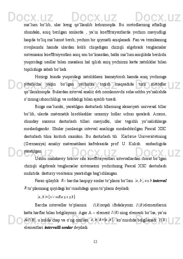 ma’lum   bo‘lib,   ular   keng   qo‘llanilib   kelinmoqda.   Bu   metodlarning   afzalligi
shundaki,   aniq   berilgan   sonlarda   ,   ya’ni   koeffitsiyentlarda   yechim   mavjudligi
haqida to‘liq ma’lumot berib, yechim bir qiymatli aniqlanadi. Fan va texnikaning
rivojlanishi   hamda   ulardan   kelib   chiqadigan   chiziqli   algebraik   tenglamalar
sistemasini koeffitsiyentlari aniq son bo‘lmasdan, balki ma’lum aniqlikda berilishi
yuqoridagi   usullar   bilan   masalani   hal   qilish   aniq   yechimni   katta   xatoliklar   bilan
topilishiga sabab bo‘ladi.
Hozirgi   kunda   yuqoridagi   xatoliklarni   kamaytirish   hamda   aniq   yechimga
yetarlicha   yaqin   bo‘lgan   yechimni   topish   maqsadida   turli   metodlar
qo‘llanilmoqda. Bulardan interval analiz deb nomlanuvchi soha ushbu yo‘nalishda
o‘zining ishonchliligi va soddaligi bilan ajralib turadi.
Bizga   ma’lumki,   yaratilgan   dasturlash   tillarining   aksariyati   universal   tillar
bo‘lib,   ularda   matematik   hisoblashlar   umumiy   hollar   uchun   qaraladi.   Ammo,
shunday   maxsus   dasturlash   tillari   mavjudki,   ular   tegishli   yo‘nalishlarga
moslashgandir.   Shular   jumlasiga   interval   analizga   moslashtirilgan   Pascal   XSC
dasturlash   tilini   kiritish   mumkin.   Bu   dasturlash   tili     Karlsrue   Universitetining
(Germaniya)   amaliy   matematikasi   kafedrasida   prof.   U.   Kulish     raxbarligida
yaratilgan. 
Ushbu malakaviy bitiruv ishi koeffitsiyentlari  intervallardan iborat bo‘lgan
chiziqli   algebraik   tenglamalar   sistemasini   yechishning   Pascal   XSC   dasturlash
muhitida  dasturiy vositasini yaratishga bag‘ishlangan.
Faraz qilaylik     R
– barcha haqiqiy sonlar to‘plami bo‘lsin. [a,b],a≤b  interval	
R
 to‘plamning quyidagi ko‘rinishdagi qism to‘plami deyiladi: 	
[
a , b	] = { x ∨ x R	ϵ a ≤ x ≤ b }
Barcha   intervallar   to‘plamini      	
I(R) orqali   ifodalaymiz.  	I(R) elementlarini
katta harflar bilan belgilaymiz. Agar A – element 	
I(R)  ning elementi bo‘lsa, ya’ni
A I	
ϵ ( R )
, u xolda chap va o‘ng oxirlari    a , a : A = [ a , a ]
      ko‘rinishda belgilanadi. 	I(R)
elementlari  intervalli sonlar  deyiladi .
12 