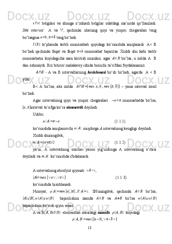 ϵ∩⊂  belgilari   va   shunga   o‘xshash   belgilar   odatdagi   ma’noda   qo‘llaniladi.
Ikki   interval     A   va   V ,   qachonki   ularning   quyi   va   yuqori   chegaralari   teng
bo‘lsagina 
a=b,a=b  teng bo‘ladi.
I ( R )
  to‘plamda   tartib   munosabati   quyidagi   ko‘rinishda   aniqlanadi:   А<   В
bo‘ladi   qachonki   faqat   va   faqat  	
a<b   munosabat   bajarilsa.   Xuddi   shu   kabi   tartib
munosabatni   kuyidagicha   xam   kiritish   mumkin:   agar   A ⊂ B
  bo‘lsa,   u   xolda   А     В
dan oshmaydi. Biz bitiruv malakaviy ishida birinchi ta’rifdan foydalanamiz.
    A ∩ B
  -   A   va   B   intervallarning   kesishmasi   bo‘sh   bo‘ladi,   agarda     A   <   B
yoki  
B<   A   bo‘lsa,   aks   xolda     A ∩ B = [ max	
{ a , b	} , min   { a , b } ]
  –   yana   interval   xosil
bo‘ladi .
Agar   intervalning   quyi   va   yuqori   chegaralari     − a = a
  munosabatda   bo‘lsa,
[ a , a ]
interval ta’rifga ko‘ra  s immetri k  deyiladi.
Ushbu
ω	
( A	) = a − a
(1.1 .1 )
ko‘rinishda aniqlanuvchi  ω	
( A	)
  miqdorga  A  intervalning kengligi deyiladi. 
Xuddi shuningdek, 
m	
( A	) = ( a + a ) / 2
(1 .1.2 )
ya’ni,   A   intervalning   oxirlari   yarim   yig‘indisiga   A   intervalning   o‘rtasi
deyiladi va  m	
( A	)
  ko‘rinishda ifodalanadi.
A intervalning absolyut qiymati   	
¿A∨¿ ,	
|
A	| = max   { ∨ a ∨ , ∨ a ∨ }
 (1 .1. 3)
ko‘rinishda hisoblanadi.
Nixoyat,   μ	
( A	) = min	{| a| ,| a|} , S	( A	) = ¿
.   SHuningdek,   qachonki   A ⊂ B
  bo‘lsa,	
|A|≤|B|,ω(A)≤ω(B)
    bajarilishini   xamda  	A⊂	B   va  	A≠B   bo‘lsa   ω ( A ) ≤ ω ( B )
bajarilishini ko‘rish qiyin emas.
A va  B( A , B I	
ϵ ( R )
   elementlari orasidagi  masofa   	ρ(A,B)     kuyidagi
ρ	
( A , B	) = max {	| a − b	| , ∨ a − b ∨ }
13 