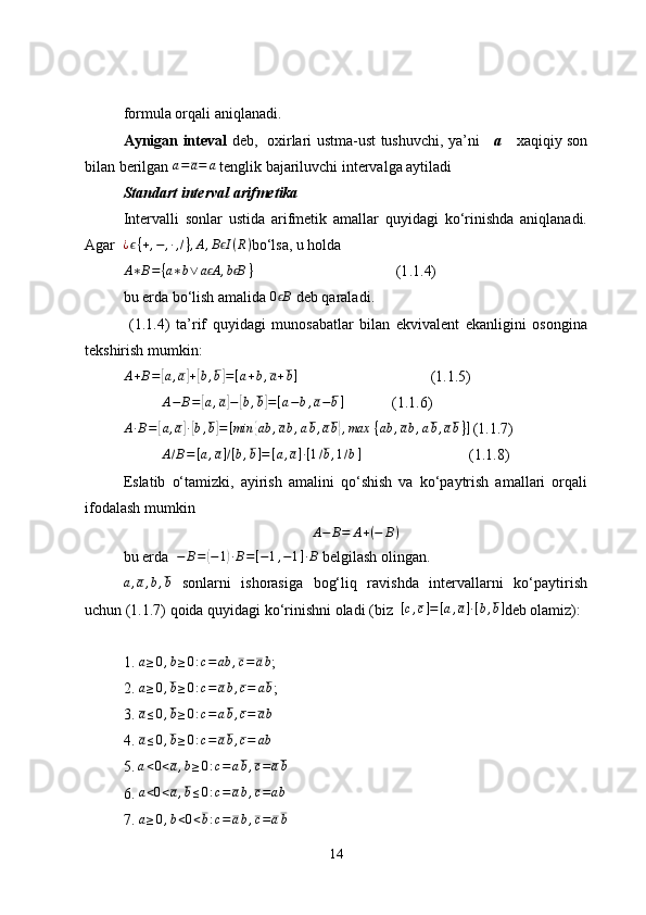formula orqali aniqlanadi.
Aynigan inteval   deb,   oxirlari ustma-ust tushuvchi, ya’ni       а       xaqiqiy son
bilan berilgan  a = a = a
 tenglik bajariluvchi intervalga aytiladi
Standart interval arifmetika
Intervalli   sonlar   ustida   arifmetik   amallar   quyidagi   ko‘rinishda   aniqlanadi.
Agar   ¿ ϵ { + , − , ∙ , / } , A , B Iϵ ( R )
bo‘lsa, u holda   
A ∗ B = { a ∗ b ∨ a A	
ϵ , b B	ϵ }
 (1 .1. 4)
bu erda bo‘lish amalida 	
0	Bϵ  deb qaraladi .
  ( 1.1 .4)   ta’rif   quyidagi   munosabatlar   bilan   ekvivalent   ekanligini   osongina
tekshirish mumkin:	
A+B=[a,a]+[b,b]=[a+b,a+b]
(1.1.5)	
A−	B=	[a,a]−[b,b]=[a−b,a−b]
(1.1.6)
A ∙ B =	
[ a , a	] ∙[ b , b	] = [ min	{ ab , a b , a b , a b	} , max   { ab , a b , a b , a b } ]
  (1.1.7)	
A/B=[a,a]/[b,b]=[a,a]∙[1/b,1/b]
(1.1.8)
Eslatib   o‘tamizki,   ayirish   amalini   qo‘shish   va   ko‘paytrish   amallari   orqali
ifodalash mumkin 
A − B = A + ( − B )
bu erda  	
−	B=(−1)∙B=[−1,−1]∙B  belgilash olingan.	
a,a,b,b
  sonlarni   ishorasiga   bog‘liq   ravishda   intervallarni   ko‘paytirish
uchun (1.1.7) qoida quyidagi ko‘rinishni oladi (biz  	
[c,c]=[a,a]∙[b,b] deb olamiz):
1.  a ≥ 0 , b ≥ 0 : c = ab , c = a b
;
2. 	
a≥0,b≥0:c=ab,c=	ab ;
3.  a ≤ 0 , b ≥ 0 : c = a b , c = a b
4. 	
a≤0,b≥0:c=ab,c=	ab
5. 	
a<0<a,b≥0:c=	ab,c=ab
6. 	
a<0<a,b≤0:c=	ab,c=ab
7.  a ≥ 0 , b < 0 < b : c = a b , c = a b
14 