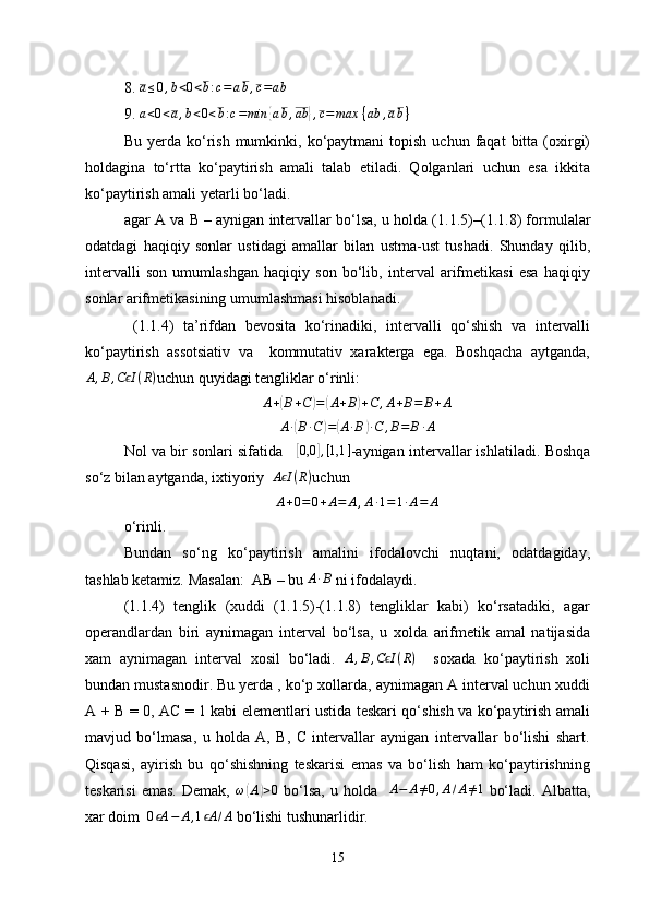 8. a≤0,b<0<b:c=	ab,c=ab
9.  a < 0 < a , b < 0 < b : c = min
{ a b , ab	} , c = max   { ab , a b }
Bu  yerda  ko‘rish   mumkinki,  ko‘paytmani  topish  uchun   faqat  bitta  (oxirgi)
holdagina   to‘rtta   ko‘paytirish   amali   talab   etiladi.   Qolganlari   uchun   esa   ikkita
ko‘paytirish amali yetarli bo‘ladi.
agar A va  B  – aynigan intervallar bo‘lsa, u holda (1 .1 .5)–(1. 1. 8) formulalar
odatdagi   haqiqiy   sonlar   ustidagi   amallar   bilan   ustma-ust   tushadi.   Shunday   qilib,
intervalli   son   umumlashgan   haqiqiy   son   bo‘lib,   interval   arifmetikasi   esa   haqiqiy
sonlar arifmetikasining umumlashmasi hisoblanadi.
  (1.1.4)   ta’rifdan   bevosita   ko‘rinadiki,   intervalli   qo‘shish   va   intervalli
ko‘paytirish   assotsiativ   va     kommutativ   xarakterga   ega.   Boshqacha   aytganda,
A , B , C I	
ϵ ( R )
uchun quyidagi tengliklar o‘rinli:
A +	
( B + C	) =	( A + B	) + C , A + B = B + A
A ∙	
( B ∙ C	) =	( A ∙ B	) ∙ C , B = B ∙ A
Nol va bir sonlari sifatida      	
[ 0,0	] , [ 1,1 ]
-aynigan intervallar ishlatiladi.   Boshqa
so‘z bilan aytganda ,  ixtiyoriy   A I	
ϵ ( R )
uchun
A+0=0+A=	A,A∙1=1∙A=	A
o‘rinli.   
Bundan   so‘ng   ko‘paytirish   amalini   ifodalovchi   nuqtani,   odatdagiday,
tashlab ketamiz. Masalan:  AB – bu 	
A∙B  ni ifodalaydi.
(1.1.4)   tenglik   (xuddi   (1.1.5)-(1.1.8)   tengliklar   kabi)   ko‘rsatadiki,   agar
operandlardan   biri   aynimagan   interval   bo‘lsa,   u   xolda   arifmetik   amal   natijasida
xam   aynimagan   interval   xosil   bo‘ladi.   A , B , C I	
ϵ ( R )
    soxada   ko‘paytirish   xoli
bundan mustasnodir. Bu yerda , ko‘p xollarda, aynimagan A interval uchun xuddi
А + В = 0, АС = 1 kabi elementlari ustida teskari qo‘shish va ko‘paytirish amali
mavjud   bo‘lmasa,   u   holda   A,   B,   C   intervallar   aynigan   intervallar   bo‘lishi   shart.
Qisqasi,   ayirish   bu   qo‘shishning   teskarisi   emas   va   bo‘lish   ham   ko‘paytirishning
teskarisi  emas.  Demak,   ω	
( A	) > 0
  bo‘lsa,   u  holda    	A−	A≠0,A/A≠1   bo‘ladi.  Albatta,
xar doim   0 A	
ϵ − A , 1 A	ϵ / A
 bo‘lishi tushunarlidir.
15 