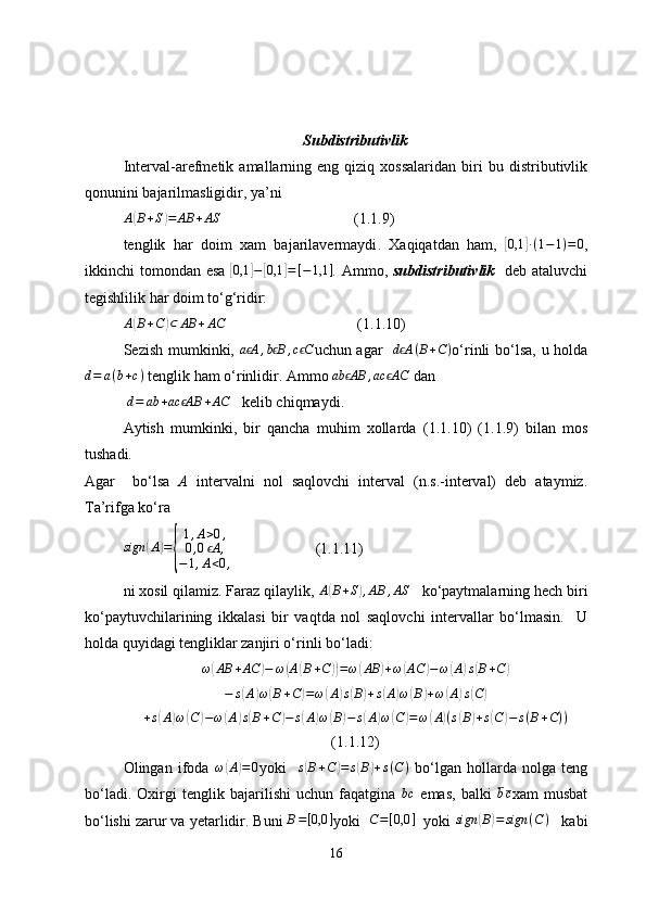 Subdistributivlik
Interval-arefmetik   amallarning   eng   qiziq   xossalaridan   biri   bu   distributivlik
qonunini bajarilmasligidir, ya’niA(B+S)=	AB	+AS
(1.1.9)
tenglik   har   doim   xam   bajarilavermaydi .   Xaqiqatdan   ham,  	
[ 0,1	] ∙ ( 1 − 1 ) = 0
,
ikkinchi tomondan esa  	
[0,1	]−[0,1	]=[−1,1	] .   Ammo,   subdistributiv lik     deb ataluvchi
tegishlilik har doim to‘g‘ridir:  
A	
( B + C	) ⊂ AB + AC
 (1.1.10)
Sezish mumkinki,  	
a Aϵ	,b Bϵ	,c Cϵ uchun agar    d A	ϵ ( B + C )
o‘rinli bo‘lsa,   u holda
d = a ( b + c )
 tenglik ham o‘rinlidir. Ammo 	
ab AB	ϵ	,ac AC	ϵ  dan  
 	
d=	ab	+ac AB	ϵ	+AC     kelib chiqmaydi.
Aytish   mumkinki,   bir   qancha   muhim   xollarda   ( 1 .1.10)   ( 1 .1.9)   bilan   mos
tushadi.  
Agar     bo‘lsa   A   intervalni   nol   saqlovchi   interval   (n.s.-interval)   deb   ataymiz.
Ta’rifga ko‘ra 
sign	
( A	) =	
{ 1 , A > 0 ,
0 , 0 A	ϵ ,
− 1 , A < 0 , (1.1.11)
ni xosil qilamiz. Faraz qilaylik,  A	
( B + S	) , AB , AS
    ko‘paytmalarning hech biri
ko‘paytuvchilarining   ikkalasi   bir   vaqtda   nol   saqlovchi   intervallar   bo‘lmasin.     U
holda quyidagi tengliklar zanjiri o‘rinli bo‘ladi: 
ω	
( AB + AC	) − ω	( A	( B + C	)) = ω	( AB	) + ω	( AC	) − ω	( A	) s	( B + C	)
− s	
( A	) ω	( B + C	) = ω	( A	) s	( B	) + s	( A	) ω	( B	) + ω	( A	) s	( C	)
+ s	
( A	) ω	( C	) − ω	( A	) s( B + C	) − s	( A	) ω	( B	) − s	( A	) ω	( C	) = ω	( A	) ( s	( B	) + s	( C	) − s ( B + C ) )
( 1 . 1. 12)
Olingan   ifoda   ω	
( A	) = 0
yoki    	s(B+C)=	s(B)+s(C)   bo‘lgan   hollarda   nolga   teng
bo‘ladi.   Oxirgi   tenglik   bajarilishi   uchun   faqatgina  
bc   emas,   balki  	bc xam   musbat
bo‘lishi zarur va yetarlidir. Buni 	
B=[0,0	] yoki   	C=[0,0	]    yoki 	sign	(B)=	sign	(C)      kabi
16 