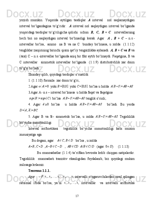 yozish   mumkin.   Yuqorida   aytilgan   tasdiqlar   A   interval     nol   saqlamaydigan
interval   bo‘lgandagina   to‘g‘ridir.     A   interval   nol   saqlaydigan   interval   bo‘lganda
yuqoridagi tasdiqlar to‘g‘riligicha qolishi   uchun    В,   С,   В + С      intervallarning
hech   biri   no   saqlaydigan   interval   bo‘lmasligi   kerak.   Agar     А   ,   В   +   С   –   n.s.-
intervallar   bo‘lsa,     ammo     na   B   va   na   C     bunday   bo‘lmasa,   u   xolda     (1.1.12)
tengliklar zanjirining birinchi qismi qat’iy tengsizlikka aylanadi.  А, В + С va В  va
(ёки) С – n.s.-intervallar bo‘lganda aniq bir fikr aytib bo‘lmaydi.  Faqatgina,  В  va
С   intervallar     simmetrik   intervallar   bo‘lganda     (1.1.9)   distributivlilik   xar   doim
to‘g‘ri bo‘ladi.
Shunday qilib, quyidagi tasdiqlar o‘rnatildi: 
1.  ( 1 .1.10) formula  xar doim to‘g‘ri ;
2.Agar  ω( A	) = 0
  yoki 	B=[0,0	]   yoki 	C=[0,0	]   bo’lsa u holda   A	( B + S	) = AB + AS
3.Agar A- n.s – interval bo’lmasa  u holda faqat va faqatgina
 	
sign	(B)=	sign	(C)   bo’lsa  	A(B+S)=	AB	+AS  tenglik o’rinli;
4.   Agar  	
d≥0   bo’lsa     u   holda   A	( B + S	) = AB + AS
    bo’ladi.   Bu   yerda	
D=[d,d]=	BC
 
5.   Agar   B   va   S –   simmetrik   bo‘lsa,   u   xolda  	
A(B+S)=	AB	+AS   Tegishlilik
bo‘yicha monotonliligi
Interval   arifmetikasi     tegishlilik   bo‘yicha   monotonliligi   kabi   muxim
xususiyatga ega .     
     Bu   degani, agar       A ⊂ C , B ⊂ D
    bo‘lsa  , u xolda 	
A+B,C+D
  ,	A−	B⊂C−	D     ,   	AB	⊂CD   	A/B⊂C/D    (agar  	0∈D )   (1.1.13)
Bu munosabatlar (1 .1.4 )   ta’rif dan   bevosita   kelib chiqqan   natijalar d ir .
Tegishlilik     munosabati   tranzitiv   ekanligidan   foydalanib ,   biz   quyidagi   muhim
xulosaga kelamiz.
Teorema 1 .1 .1.
Agar      -  	
F(x1,x2,…	,xn)¿,x2,…	,xn   intervalli o‘zgaruvchilardan xosil qilingan
ratsional   ifoda   bo‘lsa,   ya’ni   x
1 , x
2 , … , x
n   intervallar     va   intervalli   arifmetika
17 