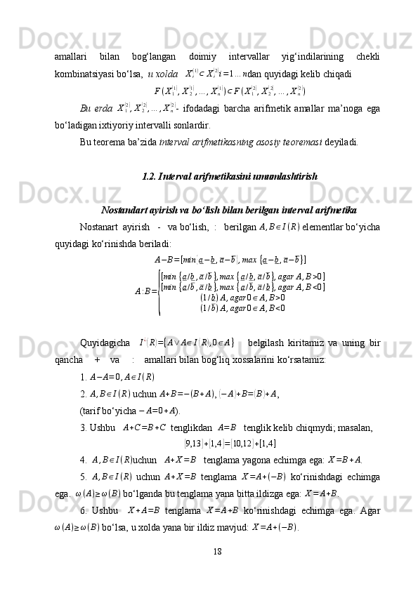 amallari   bilan   bog‘langan   doimiy   intervallar   yig‘indilarining   chekli
kombinatsiyasi bo‘lsa,    u xolda     X
i( 1 )
⊂ X
i( 2)
i = 1 … n
dan quyidagi kelib chiqadi
F ( X
1	
( 1)
, X
2	( 1)
, … , X
n	( 1)
) ⊂ F ( X
1	( 2)
, X
2	( 2)
, … , X
n	( 2)
)
Bu   erda   X
1	
( 2)
, X
2	( 2)
, … , X
n	( 2)
-   ifodadagi   barcha   arifmetik   amallar   ma’noga   ega
bo‘ladigan ixtiyoriy intervalli sonlardir .
Bu teorema ba’zida  interval arifmetikasning asosiy teoremasi  deyiladi.
1.2. Interval arifmetikasini umumlashtirish
Nostandart ayirish va bo‘lish bilan berilgan interval arifmetika
Nostanart   a y irish    -      va  bo‘lish,  :   berilgan  A , B ∈ I ( R )
  elementlar bo‘yicha
quyidagi ko‘rinishda beriladi :
A − B = [ min	
{ a − b , a − b	} , max   { a − b , a − b } ]
A : B =	
{ [ min   { a / b , a / b } , max   { a / b , a / b } , agar A , B > 0 ]
[ min   { a / b , a / b } , max   { a / b , a / b } , agar A , B < 0 ]
( 1 / b ) A , agar 0 ∈ A , B > 0
( 1 / b ) A , agar 0 ∈ A , B < 0
Quyidagicha     I ¿	
(
R	) = { A ∨ A ∈ I	( R	) , 0 ∈ A }
      belgilash   kiritamiz   va   uning   bir
qancha     +     va      :     amallari bilan bog‘liq  xossalarini ko‘rsatamiz :
1.  	
A−	A=	0,A∈I(R)
2.  A , B ∈ I ( R )
 uchun  A + B = − ( B + A )
, 	
( − A	) + B =	( B	) + A
,  
(tarif bo‘yicha  − A = 0 + A
).
3. Ushbu   	
A+C=	B+C    tenglikdan  	A=	B     tenglik kelib chiqmydi; masalan, 	
[9,13	]+[1,4	]=[10,12	]+[1,4	]
4.    A , B ∈ I ( R )
uchun     	
A+X=	B     tenglama yagona echimga ega : 	X=	B+A .
5.   A , B ∈ I ( R )
  uchun   A + X = B
  tenglama   X = A + ( − B )
  ko‘rinishdagi   echimga
ega.  	
ω(A)≥ω(B)  bo‘lganda bu tenglama yana bitta ildizga ega: 	X=	A+B .
6.   Ushbu     X + A = B
  tenglama   X = A + B
  ko‘rinishdagi   echimga   ega.   Agar
ω ( A ) ≥ ω ( B )
 bo‘lsa, u xolda yana bir ildiz mavjud:  X = A + ( − B )
.
18 