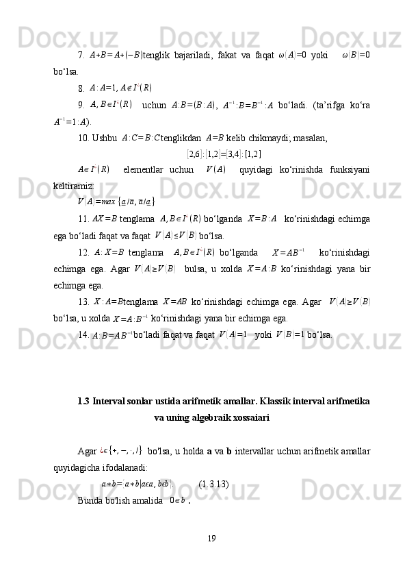 7.   A + B = A + ( − B )
tenglik   bajariladi,   fakat   va   faqat   ω( A	) = 0
  yoki       ω	( B	) = 0
bo‘lsa.
8.    A : A = 1 , A ∉ I ¿
( R )
9.  	
A,B∈I¿(R)     uchun   A : B = ( B : A )
,  	A−1:B=	B−1:A   bo‘ladi.   (ta’rifga   ko‘ra
A − 1
= 1 : A ).
10. Ushbu   A : C = B : C
tenglikdan   A = B
 kelib chikmaydi; masalan, 	
[2,6	]:[1,2	]=[3,4	]:[1,2	]
A ∈ I ¿
( R )
    elementlar   uchun     V ( A )
    quyidagi   ko‘rinishda   funksiyani
keltiramiz:
V	
( A	) = max   { a / a , a / a }
  
11. 
AX	=	B  tenglama   A , B ∈ I ¿
( R )
 bo‘lganda   X = B : A
    ko‘rinishdagi echimga
ega bo‘ladi faqat va faqat   V	
( A	) ≤ V	( B	)
 bo‘lsa.
12.   A : X = B
  tenglama    	
A,B∈I¿(R)   bo‘lganda      	X=	AB−1       ko‘rinishdagi
echimga   ega.   Agar  	
V	(A)≥V	(B)     bulsa,   u   xolda  	X=	A:B   ko‘rinishdagi   yana   bir
echimga ega.
13.  	
X	:A=	B tenglama  	X=	AB   ko‘rinishdagi   echimga   ega.   Agar    	V	(A)≥V	(B)
bo‘lsa, u xolda 	
X=	A:B−1  ko‘rinishdagi yana bir echimga ega.
14. 
A : B = A B − 1
bo‘ladi faqat va faqat   V	
( A	) = 1
     yoki    	V	(B)=1  bo‘lsa.
1.3 Interval sonlar ustida arifmetik amallar. Klassik interval arifmetika
va uning algebraik xossaiari
Agar  	
¿ϵ{+,−	,∙,/}    bo'lsa, u holda  a  va  b  intervallar uchun arifmetik amallar
quyidagicha ifodalanadi:	
a∗b=	{a∗b|a aϵ	,b bϵ	}.
(1.3.13)
Bunda bo'lish amalida   
0∈b  .
19 