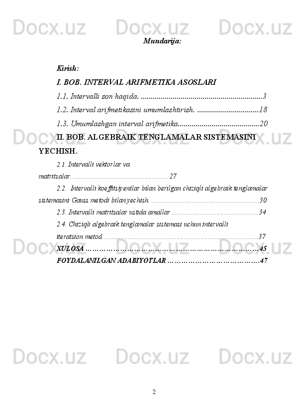 Mundarija:
Kirish:
I. BOB. INTERVAL ARIFMETIKA ASOSLARI
1.1. Intervalli son haqida.  ............................................................. 3
1.2. Interval arifmetikasini umumlashtirish.  ............................... 18
1.3. Umumlashgan interval arifmetika. ........................................ 20
II. BOB . ALGEBRAIK TENGLAMALAR SISTEMASINI 
YECHISH .
2.1 .  Intervalli vektorlar va 
matritsalar .  ....................................................... 27
2.2.  Intervalli koeffitsiyentlar bilan berilgan chiziqli algebraik tenglamalar
sistemasini Gauss metodi bilan yechish .  ..............................................................30
2.3. Intervalli matritsalar ustida amallar .................................................. 34
2.4. Chiziqli algebraik tenglamalar sistemasi uchun intervalli 
iteratsion metod. ......................................................................................... 37
XULOSA …………………………………………………………………45
FOYDALANILGAN ADABIYOTLAR ………………………………….47
2 