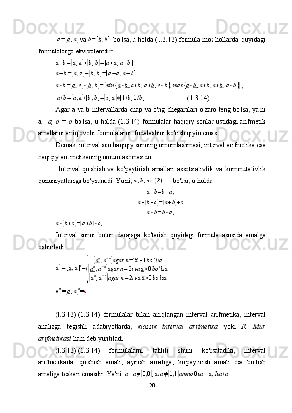  a=[a,a]   va 	b=[b,b]    bo'lsa, u holda (1.3.13) formula mos hollarda, quyidagi
formulalarga ekvivalentdir:	
a+b=[a,a]+[b,b]=[a+a,a+b]
a − b =	
[ a , a	] −	[ b , b	] = [ a − a , a − b ]
 
a ∗ b =	
[ a , a	] ∗[ b , b	] =	[ min { a ∗ b , a ∗ b , a ∗ b , a ∗ b } , max { a ∗ b , a ∗ b , a ∗ b , a ∗ b }	]
 ,
 	
a/b=[a,a]/[b,b]=[a,a]∗[1/b,1/b]  .                       (1.3.14)
Agar   a   va   b   intervallarda chap va o'ng chegaralari o'zaro teng bo'lsa, ya'ni
a=   a,  b  =  b   bo'lsa,   u  holda  (1.3.14)   formulalar   haqiqiy  sonlar   ustidagi  arifmetik
amallarni aniqlovchi formulalarni ifodalashini ko'rish qiyin emas.
Demak, interval son haqiqiy sonning umumlashmasi, interval arifmetika esa
haqiqiy arifmetikaning umumlashmasidir.
  Interval   qo'shish   va   ko'paytirish   amallari   assotsiativlik   va   kommutativlik
qonuniyatlariga bo'ysunadi. Ya'ni,  a , b , c ∈ ( R )
       bo'lsa, u holda
a+b=b+a,
a +	
( b + c	) =	( a + b	) + c	
a∗b=	b∗a,
a ∗	
( b ∗ c	) =	( a ∗ b	) ∗ c
.
Interval   sonni   butun   darajaga   ko'tarish   quyidagi   formula   asosida   amalga
oshiriladi	
a''=[a,a]n=	
{	
[an,a−n]agar	n=	2i+1bo	'lsa	
[an,a−n]agar	n=	2iva	a>0bo	'lsa	
[an,a−n]agar	n=2iva	a>0bo	'lsa
 
a”=	
[a,a]n = ¿
(l.3.13 )-(1.3.14)   formulalar   bilan   aniqlangan   interval   arifmetika,   interval
analizga   tegishli   adabiyotlarda,   klassik   interval   arifmetika   yoki   R.   Mur
arifmetikasi  ham deb yuritiladi.
(l.3.13 )-(1.3.14)   formulalarni   tahlili   shuni   ko'rsatadiki,   interval
arifmetikada:   qo'shish   amali,   ayirish   amaliga,   ko'paytirish   amali   esa   bo'lish
amaliga teskari emasdir. Ya'ni, 	
a−	a≠[0,0	],a/a≠[1,1	]ammo	0	aϵ	−a,I aϵ	/a     
20 