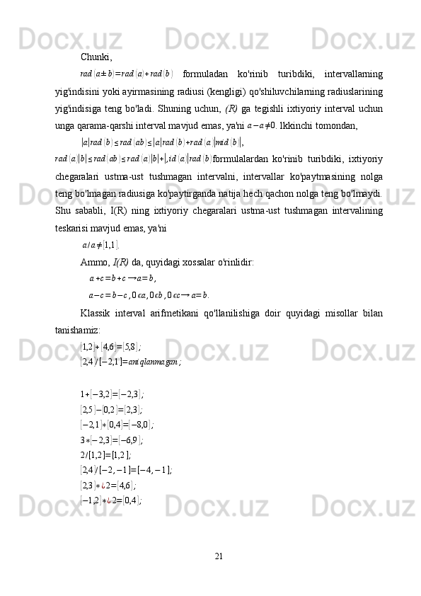 Chunki,  
rad( a ± b	) = rad	( a) + rad	( b	)
  formuladan   ko'rinib   turibdiki,   intervallarning
yig'indisini yoki ayirmasining radiusi (kengligi) qo'shiluvchilarning radiuslarining
yig'indisiga   teng   bo'ladi.   Shuning   uchun,   (R)   ga   tegishli   ixtiyoriy   interval   uchun
unga qarama-qarshi interval mavjud emas, ya'ni 	
a−	a≠0 . lkkinchi tomondan, 	
|
a| rad	( b) ≤ rad	( ab	) ≤	| a| rad	( b) + rad	( a	)| mid	( b	)|
,	
rad	(a)|b|≤rad	(ab	)≤rad	(a)|b|+|,id	(a)|rad	(b)
formulalardan   ko'rinib   turibdiki,   ixtiyoriy
chegaralari   ustma-ust   tushmagan   intervalni,   intervallar   ko'paytmasining   nolga
teng bo'lmagan radiusiga ko'paytirganda natija hech qachon nolga teng bo'lmaydi.
Shu   sababli,   I(R)   ning   ixtiyoriy   chegaralari   ustma-ust   tushmagan   intervalining
teskarisi mavjud emas, ya'ni
 	
a/a≠[1,1	] .
Ammo,  I(R)  da, quyidagi xossalar o'rinlidir:	
a+c=b+c→	a=	b,
a − c = b − c , 0 a	
ϵ , 0 b	ϵ , 0 c	ϵ → a = b .
               
Klassik   interval   arifmetikani   qo'llanilishiga   doir   quyidagi   misollar   bilan
tanishamiz:	
[1,2	]+[4,6	]=	[5,8	];	
[2,4	]/[−	2,1	]=	aniqlanmagan	;	
1+[−3,2	]=	[−	2,3	];	
[
2,5	] −	[ 0,2	] =	[ 2,3	] ;	
[−2,1	]∗[0,4	]=[−8,0	];
3 ∗	
[ − 2,3	] =	[ − 6,9	] ;	
2/[1,2	]=[1,2	];	
[2,4	]/[−	2,−1]=[−4,−	1];	
[
2,3	] ∗ ¿ 2 =	[ 4,6	] ;	
[−1,2	]∗¿2=[0,4	];
21 