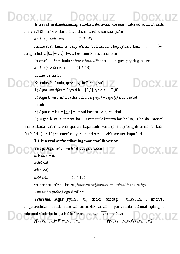 Interval   arifmetikaning   subdistributivlik   xossasi.   Interval   arifmetikada
a , b , c ∈ I( R	)
     intervallar uchun, distributivlik xossasi, ya'ni
a ∗	
( b + c	) = a ∗ b + a ∗ c
             (1.3.15)
munosabat   hamma   vaqt   o'rinli   bo'lmaydi.   Haqiqatdan   ham,  	
[ 0,1	]( 1 − 1	) = 0
bo'lgan holda 	
[ 0,1	] −	[ 0,1	] = [ − 1,1 ]
 ekanini ko'rish mumkin.
Interval arifmetikada  subdistributivlik  deb ataladigan quyidagi xossa
a ∗	
( b + c	) ⊆ a ∗ b + a ∗ c
           (1.3.16)
doimo o'rinlidir.
Shunday bo'lsada, quyidagi hollarda, ya'ni:
1) Agar  <	
mi d(a) =  0 yoki  b =  [0,0], yoki  с =  [0,0];
2) Agar  b  va  с  intervallar uchun  sign(b)  =  sign (c)  munosabat
o'rinli;
3) Agar  d = bc =  [ d ,d]  interval hamma vaqt musbat;
4)   Agar   b   va   с   intervallar   -   simmctrik   intervallar   bo'lsa,   u   holda   interval
arifmetikada   distributivlik   qonuni   bajariladi,   ya'ni   (1.3.15)   tenglik   o'rinli   bo'ladi,
aks holda (1.3.16) munosabat, ya'ni subdistributivlik xossasi bajariladi.
1.4 Interval arifmetikaning monotonlik xossasi
Ta'rif.  Agar  a	
⊆ c    va  b	⊆ d  bo'lgan holda
a + b ⊆
c + d,
a-b	
⊆ c-d,
ab  ⊆
  cd,
a/b
⊆ c/d.                       (1.4.17)
munosobat o'rinli bo'lsa,  interval arifmetika monotonlik xossasiga
¿
amali bo’yicha)  ega deyiladi.
Teurema.   Agar   f(x
1 ,x
2 ,...,x
n )   chekli   sondagi     x
1 ,x
2 ,...,x
n   ,   interval
o'zgaruvchilar   hamda   interval   arifmetik   amallar   yordamida   22 hosil   qilingan
ratsional ifoda bo'lsa, u holda barcha  x
i ϵ x
i , i = 1 , n
;     uchun
f(x
1 ,x
2 ,...,x
n )=F (x
1 ,x
2 ,...,x
n )                         f(x
1 ,x
2 ,...,x
n )	
⊆ f (x
1 ,x
2 ,...,x
n )
22 