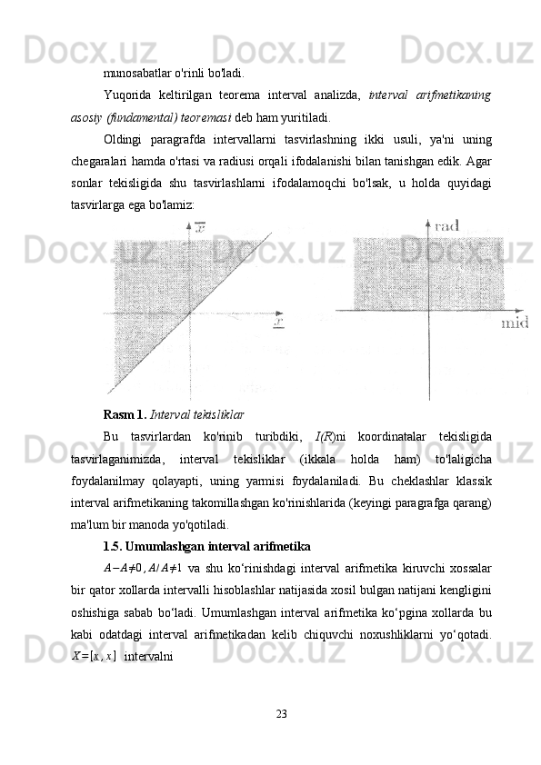 munosabatlar o'rinli bo'ladi.
Yuqorida   keltirilgan   teorema   interval   analizda,   interval   arifmetikaning
asosiy (fundamental) teoremasi  deb ham yuritiladi.
Oldingi   paragrafda   intervallarni   tasvirlashning   ikki   usuli,   ya'ni   uning
chegaralari hamda o'rtasi va radiusi orqali ifodalanishi bilan tanishgan edik. Agar
sonlar   tekisligida   shu   tasvirlashlarni   ifodalamoqchi   bo'lsak,   u   holda   quyidagi
tasvirlarga ega bo'lamiz:
Rasm 1.  Interval tekisliklar
Bu   tasvirlardan   ko'rinib   turibdiki,   I(R )ni   koordinatalar   tekisligida
tasvirlaganimizda,   interval   tekisliklar   (ikkala   holda   ham)   to'laligicha
foydalanilmay   qolayapti,   uning   yarmisi   foydalaniladi.   Bu   cheklashlar   klassik
interval arifmetikaning takomillashgan ko'rinishlarida (keyingi paragrafga qarang)
ma'lum bir manoda yo'qotiladi.
1. 5 . Umumlashgan interval arifmetika
A − A ≠ 0 , A / A ≠ 1
  va   shu   ko‘rinishdagi   interval   arifmetika   kiruvchi   xossalar
bir qator xollarda intervalli hisoblashlar natijasida xosil bulgan natijani kengligini
oshishiga   sabab   bo‘ladi.   Umumlashgan   interval   arifmetika   ko‘pgina   xollarda   bu
kabi   odatdagi   interval   arifmetikadan   kelib   chiquvchi   noxushliklarni   yo‘qotadi.X=[x,x]
   intervalni     
23 