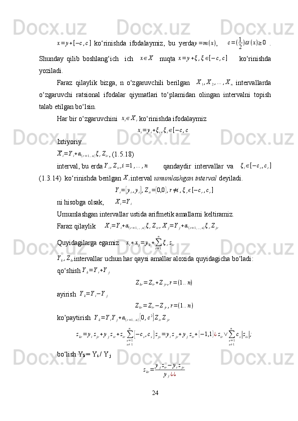 x = y + [ − c , c ]
  ko‘rinishda   ifodalaymiz,   bu   yerday=	m(x) ,       c = ( 1
2 ) ω ( x ) ≥ 0
  .
Shunday   qilib   boshlang‘ich     ich     x ∈ X
    nu q ta  	
x=	y+ξ,ξ∈[−	c,c]         ko‘rinishda
yoziladi.
Faraz   qilaylik   bizga,   n   o‘zgaruvchili   berilgan     X
1 , X
2 , … , X
n   intervallarda
o‘zgaruvchi   ratsional   ifodalar   qiymatlari   to‘plamidan   olingan   intervalni   topish
talab etilgan bo‘lsin. 
Har bir o‘zgaruvchini   	
xi∈Xi
   ko‘rinishda ifodalaymiz 
xi=	yi+ξi,ξi∈[−c,c]
Ixtiyoriy
X
i = Y
i + α
( r = 1. . n ) ξ
r Z
ir , (1.5.18)
interval ,  bu  e rda  Y
i , Z
ir , i = 1 , … , n
     q andaydir   intervallar   va     ξ
i ∈ [ − c
r , c
r ]
(1.3.14)   ko‘rinishda berilgan 	
Xi
  interval  umumlashgan interval  deyiladi.
Y
i =
[ y
i , y
i	] , Z
ii =	[ 0,0	] , r ≠ i , ξ
r ϵ [ − c
r , c
r ]
ni hisobga olsak,         X
i = Y
i
     
Umumlashgan intervallar ustida arifmetik amallarni keltiramiz.
Faraz qilaylik      X
i = Y
i + α
( r = 1 , .. , n ) ξ
r Z
ir , X
j = Y
j + α
( r = 1 , .. , n ) ξ
r Z
jr
Quyidagilarga egamiz     	
xi∗xj=	yk+∑r=1
n	
ξrzir  	
Yk,Zkr
intervallar uchun har qaysi amallar aloxida quyidagicha bo‘ladi :
qo‘shish   Y
k = Y
i + Y
j	
Zkr=	Zir+Zjr,r=(1..n)
ayirish   Y
k = Y
i − Y
j                     	
Zkr=	Zir−Zjr,r=(1.	.n)
ko’paytirish  	
Yk=YiYj+α(r=1..n)[0,c2]ZirZjr                   
z
kr = y
i z
jr + y
j z
ir + z
ir ∑
s = 1
s ≠ 1n	
[
− c
s , c
s	] z
js = y
i z
jr + y
j z
ir +	[ − 1,1	] ¿ z
ir ∨
∑
s = 1
s ≠ 1n
c
s	| z
is	| ;
bo‘lish Y
k  = Y
i  / Y
 j
z
kr = y
j z
ir − y
i z
jr
y
j ¿ ¿
24 