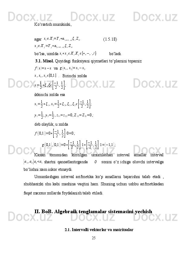 Ko‘rsatish mumkinki, 
agar  xi∈Xi=Yi+α(r=1..n)ξrZir                       (1.5.18)
x
j ∈ X
j = Y
j + α
( r = 1. . n ) ξ
r Z
ir         
bo‘lsa , uxolda  	
xi∗xjϵXiX	jϵ{+,−	,∙,/}                bo‘ladi.
 3.1. Misol.  Quyidagi funksiyani qiymatlari to‘plamini topamiz
f	
( x	) = x − x
  va   g	( x
1 , x
2	) = x
1 − x
2	
x,x1,x2ϵ[0,1	]
  .   Birinchi xolda 
x = 1
2 + ξ , ξ	
ϵ[ − 1
2 , 1
2	] ;
ikkinchi xolda esa
x
1 = 1
2 + ξ
1 , x
2 = 1
2 + ξ
2 , ξ
1 , ξ
2 ϵ	
[ − 1
2 , 1
2	] ;	
y1=	1
2,y2=	1
2,z11=	z22=0,Z12=	Z21=0;
deb olaylik, u xolda 	
f([0,1	])=0+[
−1
2	,1
2]∙0=0;
       	
g([0,1	],[0,1	])=	0+[
−1
2	,1
2]∙1+[
−1
2	,1
2]∙1=[−1,1	];
Kaxan   tomonidan   kiritilgan   umumlashan   interval   amallar   interval	
[
a
1 , a
2	] a
2 < a
1   shartni   qanoatlantirganda         0       sonini   o‘z   ichiga   oluvchi   intervalga
bo‘lishni xam inkor etmaydi.
Umumlashgan   interval   arifmetika   ko‘p   amallarni   bajarishni   talab   etadi   ,
shubhasizki   shu   kabi   mashina   vaqtini   ham.   Shuning   uchun   ushbu   arifmetikadan
faqat maxsus xollarda foydalanish talab etiladi.  
II. BoB . Algebraik tenglamalar sistemasini yechish
2.1 .  Intervalli vektorlar va matritsalar
25 