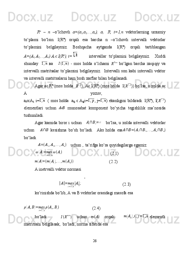   R n
  –   n   –o‘lchovli   a=(a
1 ,a
2 ,...,a
n ),   a
i     R,   i= 1,n   vektorlarning   umumiy
to‘plami   bo‘lsin.   I(R n
)   orqali   esa   barcha   n   –o‘lchovli   intervalli   vektorlar
to‘plamini   belgilaymiz.   Boshqacha   aytganda   I(R n
)   orqali   tartiblangan
A=(A
1 ,A
2 ,...,A
n ) A
i   I(Rϵ n
), i=	1,n   intervallar   to‘plamini   belgilaymiz.     Xud d i
shunday     1 , n
  ва       I ( 1 , n )
  -   mos   holda   o‘lchami  	
RPxn   bo‘lgan   barcha   xaqiqiy   va
intervalli  matritsalar  to‘plamini  belgilaymiz.   Intervalli  son kabi intervalli vektor
va intervalli matritsalarni ham bosh xarflar bilan belgilanadi.
Agar a ϵ  R n 
(mos holda  
R 1 , n
), A ϵ  I(R n
) (mos holda  I(	
R1,n ))  bo‘lsa, u xolda  a ϵ
A   yozuv,  
a
i ϵϵ A
i,   i=	
1,n    ( mos holda   a
ij   ϵ   A
ij, i=	1,p , j=	1,n )   ekanligini bildiradi.   I(R n
), I(
R 1 , n
)
elementlari   uchun   A B	
ϵ
  munosabat   komponent   bo‘yicha   tegishlilik   ma’nosida
tushuniladi.
Agar kamida biror i uchun      A
i ∩ B
i = ∅
      bo‘lsa, u xolda intervalli vektorlar
uchun      	
A∩	B   kesishma   bo‘sh   bo‘ladi.     Aks   holda   esa	A∩	B=(A1∩	B1,…	,An∩	Bn)
bo‘ladi.
   	
A=(A1,A2,…	,An)      uchun ,  ta’rifga ko‘ra quyidagilarga egamiz:
  ω	
( A	) = max
i = 1 , n ω ( A
i )
(2.1)	
m(A)=(m(A1),…	,m(An))
          (2.2)
A inetrvalli vektor normasi 
,	
‖
A	‖ = max
i = 1 , n	| A
i	| ;
                   (2.3)
ko‘rinishda bo‘lib, А va В vektorlar orasidagi masofa esa	
ρ(A,B)=maxi=1,nρ(Ai,Bi)
                               (2.4)   
bo‘ladi.            I ( R nxn
)
       uchun     m ( A )
       orqali          	
m(Aij),i,j=1,n  elementli
matritsani belgilasak,  bo‘ladi, norma sifatida esa
26 