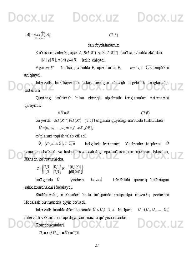 ‖A‖=	maxi=1,n∑j=1
n
|Aij|                                                     (2.5)
  dan foydalanamiz.
Ko‘rish mumkinki, agar 	
A,B Iϵ	(Rn)    yoki 	I(Rnxn	)     bo‘lsa,  u  holda 	AB   dan 
     	
‖A‖≤‖B‖,ω(A)≤ω(B)       kelib chiqadi.
Agar  
a	
ϵ R n
        bo‘lsa   ,   u   holda   P
i   operatorlar   P
i               a=a
  i ,  	i=1,n   tenglikni
aniqlaydi.
Intervalli   koeffsiyentlar   bilan   berilgan   chiziqli   algebraik   tenglamalar
sistemasi.
Quyidagi   ko‘rinish   bilan   chiziqli   algebraik   tenglamalar   sistemasini
qaraymiz. 	
S	ˇU	=	F
                                    (2.6)
bu yerda     S I	
ϵ ( R nxn
) F I	ϵ ( R n
)
    (2.6)  tenglama quyidagi ma’noda tushuniladi: 
   	
ˇU	=	{u2,u2,…	,un|su	=	f,s Sϵ	,f Fϵ	};     
to‘plamni topish talab etiladi.
 	
ˇU	i=	{Pr	iu|uϵˇU	},i=1,n         belgilash   kiritamiz.     Yechimlar   to‘plami    	ˇU
umuman   chalkash   va   tushunarsiz   tuzilishga   ega   bo‘lishi   ham   mumkin.   Masalan,
Xansen ko‘rsatishicha, 
  S =	
(
[ 2,3	]	[ 0,1	]	
[
1,2	]	[ 2,3	]) F =	(
[ 0,120	]
[ 60,240 ]
)
bo‘lganda   ˇ
U
      yechim     ( u
1 , u
2 )
      tekislikda   qavariq   bo‘lmagan
sakkizburchakni ifodalaydi.
Shubhasizki,   n   ikkidan   katta   bo‘lganda   maqsadga   muvofiq   yechimni
ifodalash bir muncha qiyin bo‘ladi.
Intervalli hisoblashlar doirasida  ˇ
U
i ⊂ U
i i = 1 , n
      bo‘lgan        	
U	=(U	1,U	2,…	,U	n)
intervalli vektorlarni topishga doir masala qo‘yish mumkin. 
Komponentalari 
U
i¿
=	
[ inf ˇ
U
i ,
i ˇ
U	]
= ˇ
U
i i = 1 , n
27 