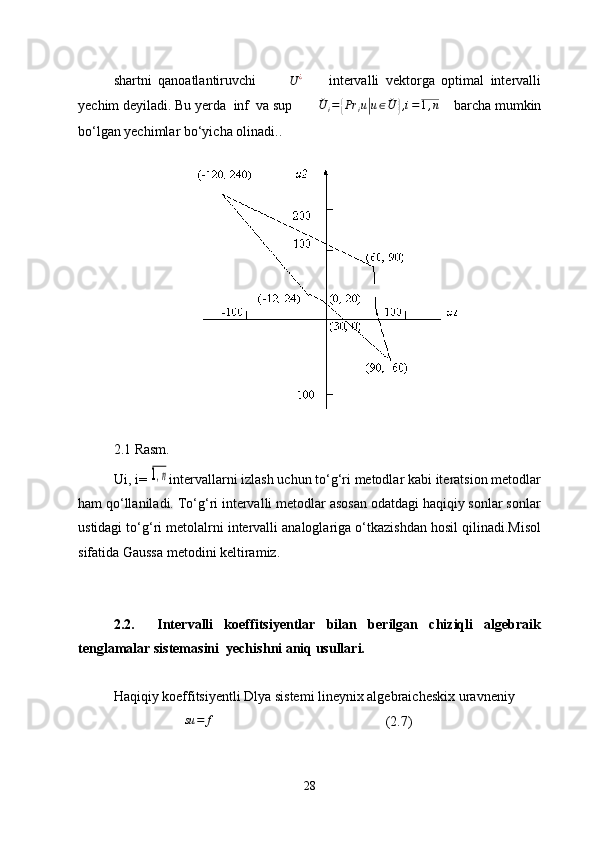 shartni   qanoatlantiruvchi          U	¿         intervalli   vektorga   optimal   intervalli
yechim deyiladi. Bu yerda   inf  va sup         ˇ
U
i =	
{ Pr
i u	| u ∈ ˇ
U	} , i = 1 , n
     barcha mumkin
bo‘lgan yechimlar bo‘yicha olinadi..
2.1 Rasm.
Ui, i=  	
1,n intervallarni izlash uchun to‘g‘ri metodlar kabi iteratsion metodlar
ham qo‘llaniladi. To‘g‘ri intervalli metodlar asosan odatdagi haqiqiy sonlar sonlar
ustidagi to‘g‘ri metolalrni intervalli analoglariga o‘tkazishdan hosil qilinadi.Misol
sifatida Gaussa metodini keltiramiz.
2.2.     Intervalli   koeffitsiyentlar   bilan   berilgan   chiziqli   algebraik
tenglamalar sistemasini  yechish ni aniq usullari.
Haqiqiy koeffitsiyentli Dlya sistemi lineynix algebraicheskix uravneniy
su = f
       (2.7)
28 