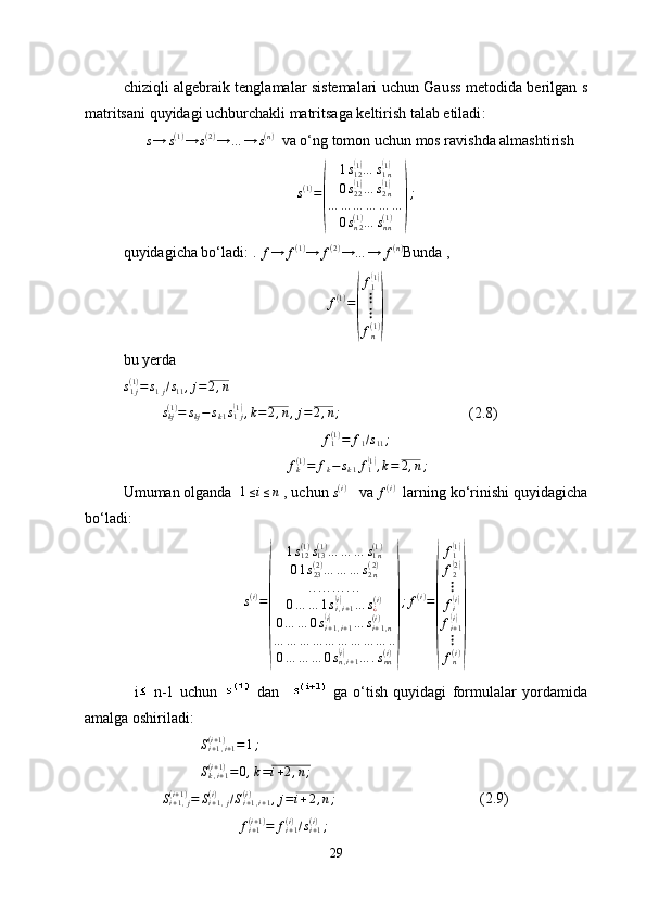 chiziqli algebraik tenglamalar sistemalari uchun Gauss metodida berilgan   s
matritsani quyidagi uchburchakli matritsaga keltirish talab etiladi :
      s→	s(1)→	s(2)→	…	→	s(n)    va o‘ng tomon uchun mos ravishda almashtirish 	
s(1)=
(	
1s12(1)…	s1n(1)	
0s22(1)…	s2n(1)	
…	…	…	…	…	…	
0sn2(1)…	snn(1)	)
;
quyidagicha bo‘ladi:  . 
f → f ( 1 )
→ f ( 2 )
→ … → f ( n )
Bunda  , 
f ( 1 )
=	
( f
1	
( 1)
⋮
⋮
f
n( 1 )
)
bu yerda 
s
1 j( 1 )
= s
1 j / s
11 , j = 2 , n
s
kj( 1 )
= s
kj − s
k 1 s
1 j	
(1)
, k = 2 , n , j = 2 , n ;
(2.8)
f
1( 1 )
= f
1 / s
11 ;
    f
k( 1 )
= f
k − s
k 1 f
1	
( 1)
, k = 2 , n ;
Umuman olganda    1 ≤ i ≤ n
 ,   uchun 
s ( i )
    va 
f(i)    larning ko‘rinishi quyidagicha
bo‘ladi:
s ( i )
=	
( 1 s
12( 1 )
s
13( 1 )
… … … s
1 n( 1 )
0 1 s
23( 2 )
… … … s
2 n( 2 )
. . . . . . . . . . .
0 … … 1 s
i , i + 1	
(i)
… s
¿( i )
0 … … 0 s
i + 1 , i + 1	
(i)
… s
i + 1 , n( i )
… … … … … … … … … ..
0 … … … 0 s
n , i + 1
(i)
… . s
nn( i )	
) ; f ( i )
=	( f
1	
( 1)
f
2
( 2)
⋮
f
i
( i)
f
i + 1
(i)
⋮
f
n( i )
)
    i   n-1   uchun     dan       ga   o‘tish   quyidagi   formulalar   yordamida
amalga oshiriladi: 
S
i + 1 , i + 1( i + 1 )
= 1 ;	
Sk,i+1	(i+1)=	0,k=i+2,n;
S
i + 1 , j( i + 1 )
= S
i + 1 , j( i )
/ S
i + 1 , i + 1( i )
, j = i + 2 , n ;
             (2.9)
f
i + 1( i + 1 )
= f
i + 1( i )
/ s
i + 1( i )
;
29 